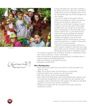 to keep tools below the waist when working in 
the garden and to leave rakes, hoes, and shovels 
pointed down and out of pathways when not in 
use. Provide the right size of tools and gloves for 
your students. 
• Go over the design of the garden with the 
students and volunteers to make sure everyone 
knows how the garden is supposed to be 
installed. Lay out the beds as a group to avoid 
confusion, and have hard copies of the design 
available. If the area is large, lay out the beds 
prior to Planting Day to save time (make sure to 
involve students; this is a great math activity). 
• Demonstrate proper planting and watering 
techniques and describe all the plants to be 
installed in the garden. If you do not feel 
comfortable with the demonstrations, recruit an 
experienced gardener or a member of the garden 
team to serve as a guest speaker. 
• Divide the students into groups and have an 
adult volunteer available to work with each small 
group. Make sure the volunteers understand what 
their group should work on. Installation should 
be a hands-on experience for all students; working in small groups ensures 
that everyone will have a chance to participate. 
• Keep a first-aid kit in the garden and provide plenty of drinking water to 
prevent students from getting dehydrated. 
• Take lots of pictures to chronicle your work. 
• Remember to HAVE FUN! 
Gardens for Learning: Planting Your School Garden 
After Planting Day: 
• Water plants with a gentle spray and check to see that the plants’ root 
zones are moist. 
• Make sure to clean all tools and store them in a safe location. 
• Thank all students and volunteers for their hard work. 
• Take “after” pictures of the newly planted garden. 
• Share details from Planting Day with school administrators, sponsors, and 
the community through letters, the school Web site, and newsletter and 
newspaper articles. Thank them for their support. This follow-up will allow 
supporters to see the result of their contributions. 
• Incorporate the garden into the curriculum and continue with basic 
maintenance activities. 
John Fisher/Life Lab 
“ ” The earth laughs in flowers. 
64 
Ralph Waldo Emerson 
 