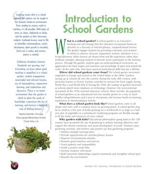 Gardens for Learning: Introduction to School Gardens 
” 
“ 
6 
Introduction to 
School Gardens 
What is a school garden? A school garden is an innovative 
teaching tool and strategy that lets educators incorporate hands-on 
activities in a diversity of interdisciplinary, standards-based lessons. 
The garden engages students by providing a dynamic environment 
in which to observe, discover, experiment, nurture, and learn. It is a 
living laboratory where lessons are drawn from real-life experiences rather than 
textbook examples, allowing students to become active participants in the learning 
process. Through the garden, students gain an understanding of ecosystems, an 
appreciation for food origins and nutrition, and knowledge of plant and animal life 
cycles. At the same time, they learn practical horticultural skills that last a lifetime. 
Where did school gardens come from? The school garden movement 
originated in Europe and arrived in the United States in the 1890s. Gardens 
sprang up at schools all over the country during the early 20th century, with 
particular booms as Victory Gardens intended to increase the food supply during 
World War I and World War II. During the 1950s, the number of gardens decreased 
as schools placed more emphasis on technology. However, the environmental 
movement of the 1970s renewed educators’ interest. More recently, the popularity 
of school gardens as an educational tool has steadily grown as a way to teach 
healthy eating behaviors and a way to incorporate and increase hands-on learning 
experiences in interdisciplinary lessons. 
What does a school garden look like? School gardens come in all 
shapes and sizes, with a common focus on growing plants. A school garden may 
be as small as a few pots of herbs growing on a windowsill or as large as a half-acre 
plot of vegetables in a schoolyard. Gardening programs are flexible enough 
to fit the needs and resources of every school. 
Why garden with kids? Educational philosophers going back to the 17th 
century have promoted the use of gardening to achieve learning objectives and 
support the mental, emotional, and social development of youth. Students enjoy 
gardening activities, and teachers and parents say that gardening programs: 
• Address multiple learning styles 
• Provide opportunities for interdisciplinary lessons 
• Improve environmental attitudes 
• Promote good nutrition and exercise 
• Teach patience and responsibility 
• Instill a positive work ethic 
• Increase students’ self-esteem 
• Build classroom relationships, improve teamwork, and strengthen school spirit 
• Beautify the environment 
California Department of Education 
Learning comes alive in a school 
garden! All subjects can be taught in 
this dynamic hands-on environment. 
From reading to science, math to 
nutrition, it’s all possible. With bales of 
straw as chairs, clipboards as desks, 
and the garden as their classroom, 
students’ textbook lessons come to life 
as butterflies metamorphose, worms 
decompose, plant growth is recorded, 
fresh corn is eaten, and sensory 
poetry is created. 
California Academic Content 
Standards are growing, too! 
Everything we know about good 
teaching is magnified in a school 
garden: student engagement, 
meaningful and relevant lessons, 
use of manipulatives, cooperative 
learning, and exploration and 
discovery. There is no better 
environment than the garden in 
which to plant the seeds of 
knowledge, experience the joy of 
learning, and harvest a bountiful 
crop of lifelong learners. 
Martha Deichler, Principal 
Vista Square Elementary School, 
Chula Vista, CA 
 