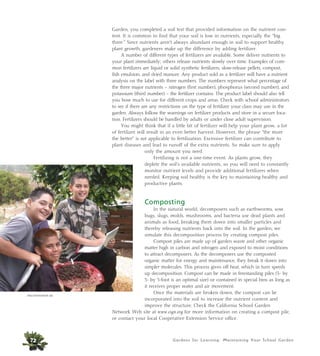 Garden, you completed a soil test that provided information on the nutrient con-tent. 
It is common to find that your soil is low in nutrients, especially the “big 
three.” Since nutrients aren’t always abundant enough in soil to support healthy 
plant growth, gardeners make up the difference by adding fertilizer. 
A number of different types of fertilizers are available. Some deliver nutrients to 
your plant immediately; others release nutrients slowly over time. Examples of com-mon 
fertilizers are liquid or solid synthetic fertilizers, slow-release pellets, compost, 
fish emulsion, and dried manure. Any product sold as a fertilizer will have a nutrient 
analysis on the label with three numbers. The numbers represent what percentage of 
the three major nutrients – nitrogen (first number), phosphorus (second number), and 
potassium (third number) – the fertilizer contains. The product label should also tell 
you how much to use for different crops and areas. Check with school administrators 
to see if there are any restrictions on the type of fertilizer your class may use in the 
garden. Always follow the warnings on fertilizer products and store in a secure loca-tion. 
Fertilizers should be handled by adults or under close adult supervision. 
You might think that if a little bit of fertilizer will help your plant grow, a lot 
of fertilizer will result in an even better harvest. However, the phrase “the more 
the better” is not applicable to fertilization. Excessive fertilizer can contribute to 
plant diseases and lead to runoff of the extra nutrients. So make sure to apply 
only the amount you need. 
Fertilizing is not a one-time event. As plants grow, they 
deplete the soil’s available nutrients, so you will need to constantly 
monitor nutrient levels and provide additional fertilizers when 
needed. Keeping soil healthy is the key to maintaining healthy and 
productive plants. 
Composting 
In the natural world, decomposers such as earthworms, sow 
bugs, slugs, molds, mushrooms, and bacteria use dead plants and 
animals as food, breaking them down into smaller particles and 
thereby releasing nutrients back into the soil. In the garden, we 
simulate this decomposition process by creating compost piles. 
Compost piles are made up of garden waste and other organic 
matter high in carbon and nitrogen and exposed to moist conditions 
to attract decomposers. As the decomposers use the composted 
organic matter for energy and maintenance, they break it down into 
simpler molecules. This process gives off heat, which in turn speeds 
up decomposition. Compost can be made in freestanding piles (3- by 
3- by 3-foot is an optimal size) or contained in special bins as long as 
it receives proper water and air movement. 
Once the materials are broken down, the compost can be 
incorporated into the soil to increase the nutrient content and 
improve the structure. Check the California School Garden 
Network Web site at www.csgn.org for more information on creating a compost pile, 
or contact your local Cooperative Extension Service office. 
Gardens for Learning: Maintaining Your School Garden 
Alicia Dickerson/Life Lab 
72 
 