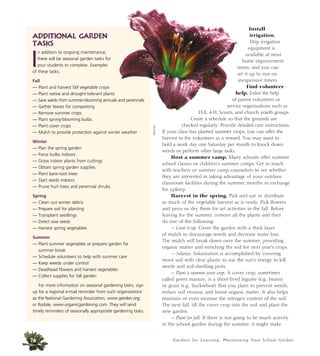 Install 
irrigation. 
Drip irrigation 
equipment is 
available at most 
home improvement 
stores, and you can 
set it up to run on 
inexpensive timers. 
Find volunteer 
help. Enlist the help 
of parent volunteers or 
service organizations such as 
FFA, 4-H, Scouts, and church youth groups. 
Create a schedule so that the grounds are 
checked regularly. Provide detailed care instructions. 
If your class has planted summer crops, you can offer the 
harvest to the volunteers as a reward. You may want to 
hold a work day one Saturday per month to knock down 
weeds or perform other large tasks. 
Host a summer camp. Many schools offer summer 
school classes or children’s summer camps. Get in touch 
with teachers or summer camp counselors to see whether 
they are interested in taking advantage of your outdoor 
classroom facilities during the summer months in exchange 
for upkeep. 
Harvest in the spring. Pick and use or distribute 
as much of the vegetable harvest as is ready. Pick flowers 
and press or dry them for art activities in the fall. Before 
leaving for the summer, remove all the plants and then 
do one of the following: 
— Cover it up. Cover the garden with a thick layer 
of mulch to discourage weeds and decrease water loss. 
The mulch will break down over the summer, providing 
organic matter and enriching the soil for next year’s crops. 
— Solarize. Solarization is accomplished by covering 
moist soil with clear plastic to use the sun’s energy to kill 
weeds and soil-dwelling pests. 
— Plant a summer cover crop. A cover crop, sometimes 
called green manure, is a short-lived legume (e.g., beans) 
or grain (e.g., buckwheat) that you plant to prevent weeds, 
reduce soil erosion, and boost organic matter. It also helps 
maintain or even increase the nitrogen content of the soil. 
The next fall, till the cover crop into the soil and plant the 
new garden. 
— Plant for fall. If there is not going to be much activity 
in the school garden during the summer, it might make 
Gardens for Learning: Maintaining Your School Garden 
Additional Garden 
Tasks 
In addition to ongoing maintenance, 
there will be seasonal garden tasks for 
your students to complete. Examples 
of these tasks: 
Fall 
— Plant and harvest fall vegetable crops 
— Plant native and drought-tolerant plants 
— Save seeds from summer-blooming annuals and perennials 
— Gather leaves for composting 
— Remove summer crops 
— Plant spring-blooming bulbs 
— Plant cover crops 
— Mulch to provide protection against winter weather 
Winter 
— Plan the spring garden 
— Force bulbs indoors 
— Grow indoor plants from cuttings 
— Obtain spring garden supplies 
— Plant bare-root trees 
— Start seeds indoors 
— Prune fruit trees and perennial shrubs 
Spring 
— Clean out winter debris 
— Prepare soil for planting 
— Transplant seedlings 
— Direct sow seeds 
— Harvest spring vegetables 
Summer 
— Plant summer vegetables or prepare garden for 
76 
summer break 
— Schedule volunteers to help with summer care 
— Keep weeds under control 
— Deadhead flowers and harvest vegetables 
— Collect supplies for fall garden 
For more information on seasonal gardening tasks, sign 
up for a regional e-mail reminder from such organizations 
as the National Gardening Association, www.garden.org, 
or Rodale, www.organicgardening.com. They will send 
timely reminders of seasonally appropriate gardening tasks. 
Monrovia 
 