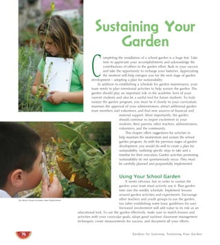 Sustaining Your 
Garden 
Completing the installation of a school garden is a huge feat. Take 
time to appreciate your accomplishments and acknowledge the 
contributions of others to the garden effort. Bask in your success 
and take the opportunity to recharge your batteries. Appreciating 
the moment will help energize you for the next stage of garden 
development – adopting a plan for sustainability. 
In addition to establishing a schedule for garden maintenance, your 
team needs to plan intentional activities to help sustain the garden. The 
garden should play an important role in the academic lives of your 
current students and also be a useful tool for future students. To truly 
sustain the garden program, you must tie it closely to your curriculum, 
maintain the approval of your administrators, attract additional garden 
team members and volunteers, and find new sources of financial and 
material support. Most importantly, the garden 
should continue to inspire excitement in your 
students, their parents, other teachers, administrators, 
volunteers, and the community. 
This chapter offers suggestions for activities to 
help maintain the momentum and sustain the school 
garden program. As with the previous stages of garden 
development, you would do well to create a plan for 
sustainability, outlining specific steps to take and a 
timeline for their execution. Garden activities promoting 
sustainability do not spontaneously occur. They must 
be carefully planned and purposefully implemented. 
Using Your School Garden 
It seems obvious, but in order to sustain the 
garden, your team must actively use it. Plan garden 
time into the weekly schedule. Implement lessons 
around garden activities and experiments. Encourage 
other teachers and youth groups to use the garden, 
too (after establishing some basic guidelines for use). 
Increased involvement will add value to its role as an 
educational tool. To use the garden effectively, make sure to match lessons and 
activities with your curricular goals, adopt good outdoor classroom management 
techniques, create measurements for success, and document all your efforts. 
Gardens for Learning: Sustaining Your Garden 
Top: Western Growers Foundation; above: Debbie Delatour 
78 
 