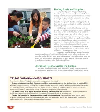 Finding Funds and Supplies 
Many school gardens struggle with finding 
funds for garden maintenance. Two ways to bolster 
funding efforts have already been mentioned: actively 
promoting the garden in the community and adding 
a new element each year (it is often easier to find 
funds for new projects than for existing projects). A 
third way to secure funding is to establish an annual 
fundraising event. 
Establishing a consistent fundraising event can 
provide you with a secure source of money each year. 
Look for a garden product that can be created from 
your existing resources and will be valued by your 
community. For example, have children collect and 
package seeds, then sell them at a garden tour. Linking 
garden activities and moneymaking opportunities 
increases the educational value of the fundraiser and 
adds an element of enthusiasm and pride because 
students feel connected to their product. Also, if the 
event is something that can be repeated each year, it 
will gather a strong customer base. 
Fundraisers must be designed to meet the unique 
needs and audiences of each school. What works for one school garden may not 
work for another. There is great value in investigating existing fundraising ideas, but 
spend time accessing your own resources to find a good fit. Your school may try 
several different projects before finding the right one. 
Attracting Help to Sustain the Garden 
The need for a large support team to sustain a garden program cannot be 
overemphasized. A garden is not an individual endeavor. You will need lots of 
Gardens for Learning: Sustaining Your Garden 
Judy Huffaker 
Tips For Sustaining Garden Efforts 
From John McCombs, Principal, Emerson Elementary School, Riverside, CA 
84 
Because principals come and go, the garden should not become dependent on the administration for sustainability. 
When a school garden becomes too dependent on any one person, whether it is a teacher, a volunteer, or a principal, the garden 
is in jeopardy of failure. The best solution to this is to build community support for the garden. Different community members 
should commit to specific responsibilities in order for the garden organization to be sustainable. 
The garden cannot be an add-on activity not related to the instructional day. All gardening activities must be used to 
provide learning experiences that help students meet state proficiency standards in all curricular areas. 
Consider the integration of the garden into the school’s existing asset base. Teachers will need varied levels of support 
to become involved in the garden. At Emerson Elementary, several staff development sessions were presented about the infusion of 
garden-based activities to support a strong standards-based curriculum. 
 