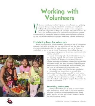 Working with 
Volunteers 
Volunteers contribute a wealth of experience and enthusiasm to a gardening 
program. They also bring abundant skills, fresh ideas, and extra hands 
to help with garden activities. There are a number of best management 
practices to adopt when working with volunteers, but communication is the 
key. If you effectively communicate your needs and expectations, provide 
volunteers with the information needed to complete their assignments, and follow 
up with clear words of appreciation, you will have strong volunteer relationships. 
Establishing Roles for Volunteers 
Before recruiting, define the role you want volunteers to play in your garden 
program. Create a list of specific jobs you need help with and also when these 
activities should take place. Do you want volunteers who can be there on a 
weekly basis or just for special events? Do you want them to help plan and 
prepare garden programs, or do you just want them to help 
with the activities? 
Keep in mind that people volunteer for different reasons, 
and any group of people will have a wide range of talents. 
If you communicate the jobs available for volunteers to 
complete, then they can determine whether your opportunities 
match their interests and skills. The time you spend preparing 
for volunteers and establishing clear responsibilities will help 
you create an effective and efficient volunteer team. 
All volunteers want to feel that they are contributing 
in a meaningful way. Involve them in as much of the 
planning and decision making as possible to create a sense 
of ownership and independence. Although you will certainly 
need help with some “grunt work,” as long as volunteers 
know their efforts are helping the program, they will feel like 
valuable team members. 
Recruiting Volunteers 
Once you know how you are going to use volunteers, 
begin the recruiting process. Look for volunteers who will 
encourage exploration and inquiry-based learning during 
garden activities and who will approach the garden with a 
fun and adventurous attitude. 
Gardens for Learning: Working with Volunteers 
86 
Judy Huffaker 
 