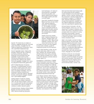 South Burlington, VT. Stories of 
actual classroom, schoolwide, 
and community plant- and 
garden-related business projects 
that engage students and meet 
curriculum goals. 
Grow Lab®: Activities for Growing 
Minds. Eve Pranis and Joy Cohen. 
1997. National Gardening 
Association, South Burlington, 
VT. This complete curriculum 
uses fun, illustrated activities to 
explore plant life cycles, examine 
plant diversity, and investigate 
the interdependence of plants 
and humans. 
Healthy Foods from Healthy 
Soils: A Hands-On Resource for 
Teachers. Elizabeth Patten and 
Kathy Lyons. 2003. Tilbury House 
Publishers, Gardiner, ME. Learn 
where food comes from, how 
our bodies use food, and what happens 
to food waste. Includes a guide for 
integrating activities into the classroom. 
How to Teach Nutrition to Kids. 3rd. Ed. 
Connie Liakos Evers. 2006. 24 Carrot 
Press, Portland, OR. Promotes positive 
attitudes about food, fitness, and body 
image. Features hundreds of fun, hands-on 
nutrition education activities aimed at 
children ages 6-12. 
Investigations in Horticulture: A Middle 
School Horticulture Curriculum. Fifteen 
student-centered activities stressing higher-order 
thinking strategies that challenge 
students to be inquisitive, to observe and 
experiment, and to work individually and 
together to solve problems. Available from 
the California Association of Nurseries 
and Garden Centers: www.cangc.org/ 
educationAndCareer/curriculum.asp 
Junior Master Gardener (JMG) Program 
Books. 1999. Texas Cooperative Extension, 
College Station, TX. This national children’s 
gardening program enables youngsters in 
school or youth groups to become certified 
Junior Master Gardeners. Includes: JMG 
Handbook: Level 1 (Gr. 3-5), JMG Teacher/ 
Leader Guide: Level 1, JMG Level 2, Health 
and Nutrition from the Garden, Wildlife 
Gardener, and Literature in the Garden. 
Kids Cook Farm-Fresh Food Activity Guide. 
An activity guide that links academic 
content standards to the real world through 
gardens, nutrition, cooking, recycling, and 
the environment. Activities engage teachers 
and students in grades 2-7 in exploring 
fresh, seasonal, locally grown produce 
through direct experience. Available from 
the California Department of Education: 
www.cde.ca.gov/re/pn/rc/ ap/pubcat.aspx. 
Life Lab Science Curriculum. Life Lab 
Science Program, Santa Cruz, CA. This 
sequential K-5 program integrates earth 
science, life science, and physical science 
concepts within the context of a Living 
Laboratory school garden. Features 
inquiry-based lessons, blackline masters 
in Spanish and English, and a CA State 
Science Standards matrix. 
Math in the Garden. Jennifer M. White, 
Katharine Barret, and Jaine Kopp. 2006. 
National Gardening Association, South 
Burlington, VT. An engaging curriculum 
that uses a mathematical lens to take 
children on an education-filled exploration 
of the garden. Dozens of hands-on 
activities hone math skills and promote 
inquiry, language arts, and nutrition. 
Nutrition to Grow On. An innovative 
curriculum for grades 4-6 that offers 
teachers a direct link between the garden 
and nutrition education. Nine lessons use 
garden activities and integrate science, 
mathematics, language arts, history, 
environmental studies, nutrition, and 
Spanish. The reverse has an analysis of 
nutrients, suggested serving size, and other 
useful information. Available from the 
California Department of Education: www. 
cde.ca.gov/re/pn/rc/ap/pubcat.aspx. 
Fruits & Vegetables Galore: Helping Kids 
Eat More. Packed with tips on planning, 
purchasing, protecting, preparing, 
presenting, and promoting fruits and 
vegetables. A great tool for school 
food-service professionals who want to 
rejuvenate their cafeterias with colorful 
fruits and vegetables. Available from: www. 
fns.usda.gov/tn/ Resources/fv_galore.html 
GET IT! Global Education To Improve 
Tomorrow. A standards-based curriculum 
that teaches students about their roles as 
consumers and the effects their choices 
have in the global marketplace. The unit 
emphasizes reading comprehension, 
writing for a particular audience, high-level 
thinking, and research strategies. Available 
from: www.heifered.org/getit 
Getting Started: A Guide for Creating 
School Gardens as Outdoor Classrooms. 
1997. Life Lab Science Program, Santa Cruz, 
CA. A concise guide that asks and answers 
most questions you need to consider for 
creating an outdoor classroom garden. 
Growing Ventures: Starting a School Garden 
Business. Eve Pranis and Amy Gifford. 
2003. National Gardening Association, 
John Fisher/Life Lab 
Debbie Delatour 
94 Gardens for Learning: Resources 
 
