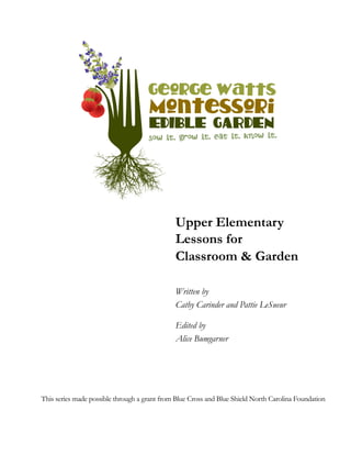 Upper Elementary 
Lessons for 
Classroom & Garden 
Written by 
Cathy Carinder and Pattie LeSueur 
Edited by 
Alice Bumgarner 
This series made possible through a grant from Blue Cross and Blue Shield North Carolina Foundation 
 