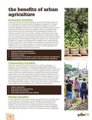 gr w 
the benefits of urban 
agriculture 
Economic benefits: 
The economic benefits of urban agriculture can be found at every scale, from 
the money saved in individual household budgets by growing food, through 
to the potential cost savings to provincial healthcare budgets as a result of 
increased vegetable consumption and increased social cohesion (both of which 
have been documented in community garden projects, for example). While 
some of these economic benefits are directly quantifiable (for example, the 
savings in personal food costs; and the municipal maintenance-cost savings 
when community groups are stewarding food gardens in public parks), others 
are more complex (such as the reduced energy demands that result from locally 
produced food, and the healthcare savings that result from an improved diet). 
Despite the complexity of quantifying all the variables, there is great potential 
for urban agriculture, at the individual and societal levels, to provide economic 
benefits in terms of monetary savings (i.e., access to inexpensive food; lower 
maintenance costs for public space) and in terms of income generation (i.e., 
starting small, locally produced food businesses). 
• Creates business opportunities 
• Enhances economic development 
• Generates income 
• Develops job-related skills in areas such as business management, 
communications, customer service, and community organizing 
Community benefits: 
Study after study has shown that various forms of urban agriculture—in 
particular, community projects—are great at bringing people together and 
building neighbourhood cohesion. The safety of neighbourhoods increases, and 
crime is reduced, for example, when community gardens animate an area with 
activity. Community members beyond the gardeners gain direct benefit when 
social events such as arts performances and barbecues are added to the mix. 
Public spaces such as parks likewise benefit from volunteer engagement and 
stewardship. And when underutilized spaces such as vacant lots are turned to 
productive purposes through community involvement around the growing of 
food, everyone benefits. Indeed, in many ways, what grows in urban agriculture 
is not simply food, but community and, as a result, a more livable city. 
• Builds community 
• Encourages life-long learning 
• Reduces social isolation 
• Uses under-utilized land and rooftops 
Health benefits: 
A city in which food is front and centre, growing all around us, is a city in which 
no child will grow up thinking that carrots naturally and exclusively come in 
plastic bags at the supermarket. People—young and old and everyone in 
between—who have had a hand in growing food are not only more aware of 
where their food comes from, they’re also more likely to eat fresh vegetables. 
The health benefits go beyond nutrition: the recreational aspects of gardening 
9 
 