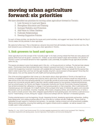 gr w 
moving urban agriculture 
forward: six priorities 
We have identified six priorities for moving urban agriculture forward in Toronto: 
1. Link Growers to Land and Space 
2. Strengthen Education and Training 
3. Increase Visibility and Promotion 
4. Add Value to Urban Gardens 
5. Cultivate Relationships 
6. Develop Supportive Policies 
For each of these priorities, we describe the issues and current activities, and suggest next steps that will help the City of 
Toronto realize the full potential of urban agriculture. 
We welcome further input. This is intended as a dynamic document that will inevitably change and evolve over time. We 
look forward to your contributions to help grow urban agriculture in Toronto. 
1. link growers to land and space 
Urban agriculture turns the concept of the “concrete jungle” on its head, proving instead that there are many places and 
spaces where food can be grown—and lots of it. Indeed, as one recent research paper demonstrated,3 ten percent of 
Toronto’s current commercial demand for fresh vegetables could, potentially, be supplied through agricultural activities 
within the city. 
The spaces and places to grow food already exist in this city—on the ground and on rooftops. The demand also already 
exists—Torontonians have demonstrated their keen interest in growing more food in more places. So, how can we 
connect this burgeoning movement of growers with available land and spaces? Where can people find the spaces they 
need in order to grow food, and how can they gain durable, long-term, secure access to those spaces? Once they find 
these spaces, how can they assess the soil’s health and food-growing potential? 
One of the recurring suggestions that comes up in discussions about urban agriculture in Toronto is the need for an 
inventory of available land and rooftops that could be used to grow food. Such an inventory would not only provide a 
clear picture of the city’s food-growing potential, but it would also provide an enormously valuable resource for community 
groups and commercial ventures alike to help them identify suitable spaces for food growing. Institutional landowners 
such as school boards, the Toronto and Region Conservation Authority and Toronto Community Housing Corporation 
have all demonstrated their willingness to engage in food-growing projects on their properties, often in partnership with 
interested groups and individuals. An in-depth inventory that surveyed other types of institutional, agency and corporate 
landowners, such as universities, churches, hospitals, office towers, shopping centres, and condominiums, to name a 
few, would no doubt uncover many other untapped opportunities for food-growing space. An inventory could serve as a 
tool for “matchmaking” of sorts, linking the “supply” of land and rooftops with the “demand” of interested growers. 
Finding potential space is just the beginning, though. Assessing the land, developing appropriate partnerships, drafting 
lease agreements, and creating business plans for use of the land or rooftops are also challenges. These could be 
addressed through support to institutions and growers—for example, making compost and soil amendments available, 
offering technical expertise, ensuring that watering and irrigation infrastructure is available—as well as research into 
models used in other jurisdictions. 
3MacRae, R.J., et al. (2010). Could Toronto provide 10% of its fresh vegetable requirements from within its own boundaries? Part I, Matching 
consumption requirements with growing spaces. Journal of Agriculture, Food Systems, and Community Development. 
11 
 