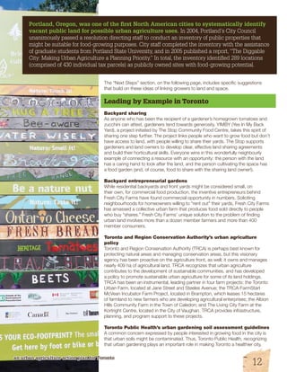 Portland, Oregon, was one of the first North American cities to systematically identify 
vacant public land for possible urban agriculture uses. In 2004, Portland’s City Council 
unanimously passed a resolution directing staff to conduct an inventory of public properties that 
might be suitable for food-growing purposes. City staff completed the inventory with the assistance 
of graduate students from Portland State University, and in 2005 published a report, “The Diggable 
City: Making Urban Agriculture a Planning Priority.” In total, the inventory identified 289 locations 
(comprised of 430 individual tax parcels) as publicly owned sites with food-growing potential. 
The “Next Steps” section, on the following page, includes specific suggestions 
that build on these ideas of linking growers to land and space. 
Leading by Example in Toronto 
Backyard sharing 
As anyone who has been the recipient of a gardener’s homegrown tomatoes and 
zucchini can attest, gardeners tend towards generosity. YIMBY (Yes In My Back 
Yard), a project initiated by The Stop Community Food Centre, takes this spirit of 
sharing one step further. The project links people who want to grow food but don’t 
have access to land, with people willing to share their yards. The Stop supports 
gardeners and land owners to develop clear, effective land sharing agreements 
and build their horticultural skills. Everyone wins in this wonderfully neighbourly 
example of connecting a resource with an opportunity: the person with the land 
has a caring hand to look after the land, and the person cultivating the space has 
a food garden (and, of course, food to share with the sharing land owner!). 
Backyard entrepreneurial gardens 
While residential backyards and front yards might be considered small, on 
their own, for commercial food production, the inventive entrepreneurs behind 
Fresh City Farms have found commercial opportunity in numbers. Soliciting 
neighbourhoods for homeowners willing to “rent out” their yards, Fresh City Farms 
has amassed a collective urban farm that produces food sold directly to people 
who buy “shares.” Fresh City Farms’ unique solution to the problem of finding 
urban land involves more than a dozen member farmers and more than 400 
member consumers. 
Toronto and Region Conservation Authority’s urban agriculture 
policy 
Toronto and Region Conservation Authority (TRCA) is perhaps best known for 
protecting natural areas and managing conservation areas, but this visionary 
agency has been proactive on the agriculture front, as well; it owns and manages 
nearly 409 ha of agricultural land. TRCA recognizes that urban agriculture 
contributes to the development of sustainable communities, and has developed 
a policy to promote sustainable urban agriculture for some of its land holdings. 
TRCA has been an instrumental, leading partner in four farm projects: the Toronto 
Urban Farm, located at Jane Street and Steeles Avenue; the TRCA-FarmStart 
McVean Incubator Farm Project, located in Brampton, which leases 15 hectares 
of farmland to new farmers who are developing agricultural enterprises; the Albion 
Hills Community Farm in the Town of Caledon; and The Living City Farm at the 
Kortright Centre, located in the City of Vaughan. TRCA provides infrastructure, 
planning, and program support to these projects. 
Toronto Public Health’s urban gardening soil assessment guidelines 
A common concern expressed by people interested in growing food in the city is 
that urban soils might be contaminated. Thus, Toronto Public Health, recognizing 
that urban gardening plays an important role in making Toronto a healthier city, 
an urban agriculture action plan for Toronto 
12 
 