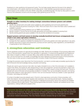 developed an urban gardening soil assessment guide. This tool helps people determine the level of risk related to 
soil contamination, and outlines what food can be safely grown. It also identifies appropriate exposure-reduction 
actions based on the condition of the site. Written using clear, accessible language, this step-by-step guide is a useful 
resource that addresses concerns and encourages urban gardening across the city. 
Next Steps 
Compile an online inventory for making strategic connections between growers and suitable 
growing space. 
• Identify City-owned parks and public space suitable for urban gardening and community greenhouses. 
• Work with institutional partners including the TDSB, TRCA and Hydro One to make information about suitable land 
available to growers. 
• Link to existing land-sharing initiatives such as YIMBY and ExtraShare. 
• Identify rooftops in Toronto that are structurally appropriate and potentially available for growing food. 
• Identify existing greenhouse space available in the city and the conditions to its access. 
Support growers and land owners to develop mutually beneficial land tenure arrangements that 
result in new urban agriculture initiatives. 
• Research and share urban land tenure and ownership models. 
• Increase the City’s capacity to facilitate the development of community gardens and urban agriculture in city parks. 
• Develop resources to support site assessment, business and farm planning, lease negotiations, and identification 
of appropriate on-farm infrastructure. 
2. strengthen education and training 
Toronto gardeners possess rich agricultural knowledge and skills. Sharing this knowledge of food-growing skills tends 
to be an informal practice, passed down from generation to generation, or shared among gardeners and neighbours. 
Very rarely is it taught to children in schools. Many urban adults have little access to farmers, have rarely been on a 
farm, and are removed from the wealth of knowledge that exists regarding successful techniques of food production. 
The new wave of urban growers is experimenting with innovative models of farming and marketing. 
To bridge the pervasive urban disconnect from food production, we need to provide easily accessible opportunities for 
both formal and informal knowledge sharing, education and training. 
People who want to grow food are in fact often very highly motivated to do so. But if the information isn’t available to 
support their efforts, the results are often disappointing. In their discouragement, we lose the potential to create more 
urban growers and future farmers. Knowledge is essential at every stage to reward curiosity and hard work. Toronto is 
blessed with some of the best soil and growing conditions in Canada. How can we strengthen education and training 
opportunities related to urban agriculture in Toronto? How can we showcase Toronto as a leader in urban agricultural 
innovation, technology and training? 
A number of excellent resources already exist in Toronto’s urban agriculture community, in local universities, and 
within City divisions. Non-profit groups regularly hold workshops, tours and educational events. Training programs 
can be found through various agencies and institutions. Publications produced by various City divisions are available 
online, at libraries and at public events. These training opportunities and events, however, are scattered across many 
organizations, making it difficult for people to find. 
Vancouver has been an urban agriculture and composting leader for decades. In the very 
early days of the Internet, the visionary Vancouver-based organization City Farmer saw the potential 
to harness the power of the Web for knowledge sharing, and became the clearinghouse for urban 
agriculture-related information. The City Farmer website remains the go-to site today. 
gr w 
13 
 