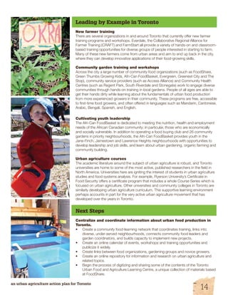 Leading by Example in Toronto 
New farmer training 
There are several organizations in and around Toronto that currently offer new farmer 
training programs and workshops. Everdale, the Collaborative Regional Alliance for 
Farmer Training (CRAFT) and FarmStart all provide a variety of hands-on and classroom-based 
training opportunities for diverse groups of people interested in starting to farm. 
Many of these new farmers come from urban areas and aim to end up back in the city, 
where they can develop innovative applications of their food-growing skills. 
Community garden training and workshops 
Across the city a large number of community food organizations (such as FoodShare, 
Green Thumbs Growing Kids, Afri-Can FoodBasket, Evergreen, Greenest City and The 
Stop), community service providers (such as Access Alliance) and Community Health 
Centres (such as Regent Park, South Riverdale and Stonegate) work to engage diverse 
communities through hands-on training in local gardens. People of all ages are able to 
get their hands dirty while learning about the fundamentals of urban food production 
from more experienced growers in their community. These programs are free, accessible 
to first-time food growers, and often offered in languages such as Mandarin, Cantonese, 
Arabic, Bengali, Spanish, and English. 
Cultivating youth leadership 
The Afri-Can FoodBasket is dedicated to meeting the nutrition, health and employment 
needs of the African Canadian community; in particular, those who are economically 
and socially vulnerable. In addition to operating a food buying club and 26 community 
gardens in priority neighbourhoods, the Afri-Can FoodBasket provides youth in the 
Jane-Finch, Jamestown and Lawrence Heights neighbourhoods with opportunities to 
develop leadership and job skills, and learn about urban gardening, organic farming and 
community building. 
Urban agriculture courses 
The academic literature around the subject of urban agriculture is robust, and Toronto 
universities are home to some of the most active, published researchers in the field in 
North America. Universities here are igniting the interest of students in urban agriculture 
studies and food systems analysis. For example, Ryerson University’s Certificate in 
Food Security offers a certificate program that includes a whole Course Series which is 
focused on urban agriculture. Other universities and community colleges in Toronto are 
similarly developing urban agriculture curriculum. This supportive learning environment 
perhaps accounts in part for the very active urban agriculture movement that has 
developed over the years in Toronto. 
Next Steps 
Centralize and coordinate information about urban food production in 
Toronto. 
• Create a community food-learning network that coordinates training, links into 
diverse, under-served neighbourhoods, connects community food leaders and 
garden coordinators, and builds capacity to implement new projects. 
• Create an online calendar of events, workshops and training opportunities and 
publicize it widely. 
• Create links between food organizations, gardening groups and novice growers. 
• Create an online repository for information and research on urban agriculture and 
related topics. 
• Begin the process of digitizing and sharing some of the contents of the Toronto 
Urban Food and Agriculture Learning Centre, a unique collection of materials based 
at FoodShare. 
an urban agriculture action plan for Toronto 14 
 