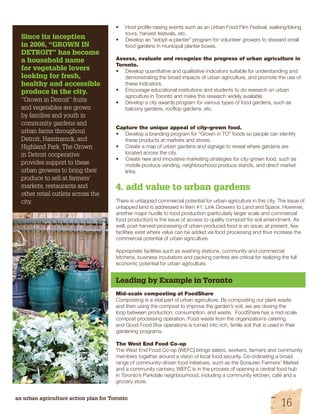 Since its inception 
in 2006, “GROWN IN 
DETROIT” has become 
a household name 
for vegetable lovers 
looking for fresh, 
healthy and accessible 
produce in the city. 
“Grown in Detroit” fruits 
and vegetables are grown 
by families and youth in 
community gardens and 
urban farms throughout 
Detroit, Hamtramck, and 
Highland Park. The Grown 
in Detroit cooperative 
provides support to these 
urban growers to bring their 
produce to sell at farmers’ 
markets, restaurants and 
other retail outlets across the 
city. 
• Host profile-raising events such as an Urban Food Film Festival, walking/biking 
tours, harvest festivals, etc. 
• Develop an “adopt-a-planter” program for volunteer growers to steward small 
food gardens in municipal planter boxes. 
Assess, evaluate and recognize the progress of urban agriculture in 
Toronto. 
• Develop quantitative and qualitative indicators suitable for understanding and 
demonstrating the broad impacts of urban agriculture, and promote the use of 
these indicators. 
• Encourage educational institutions and students to do research on urban 
agriculture in Toronto and make this research widely available. 
• Develop a city awards program for various types of food gardens, such as 
balcony gardens, rooftop gardens, etc. 
Capture the unique appeal of city–grown food. 
• Develop a branding program for “Grown in TO” foods so people can identify 
these products at markets and stores. 
• Create a map of urban gardens and signage to reveal where gardens are 
located across the city. 
• Create new and innovative marketing strategies for city-grown food, such as 
mobile produce vending, neighbourhood produce stands, and direct market 
links. 
4. add value to urban gardens 
There is untapped commercial potential for urban agriculture in this city. The issue of 
untapped land is addressed in Item #1: Link Growers to Land and Space. However, 
another major hurdle to food production (particularly larger scale and commercial 
food production) is the issue of access to quality compost for soil amendment. As 
well, post-harvest processing of urban-produced food is an issue; at present, few 
facilities exist where value can be added via food processing and thus increase the 
commercial potential of urban agriculture. 
Appropriate facilities such as washing stations, community and commercial 
kitchens, business incubators and packing centres are critical for realizing the full 
economic potential for urban agriculture. 
Leading by Example in Toronto 
Mid-scale composting at FoodShare 
Composting is a vital part of urban agriculture. By composting our plant waste 
and then using the compost to improve the garden’s soil, we are closing the 
loop between production, consumption, and waste. FoodShare has a mid-scale 
compost processing operation. Food waste from the organization’s catering 
and Good Food Box operations is turned into rich, fertile soil that is used in their 
gardening programs. 
The West End Food Co-op 
The West End Food Co-op (WEFC) brings eaters, workers, farmers and community 
members together around a vision of local food security. Co-ordinating a broad 
range of community-driven food initiatives, such as the Sorauren Farmers’ Market 
and a community cannery, WEFC is in the process of opening a central food hub 
in Toronto’s Parkdale neighbourhood, including a community kitchen, café and a 
grocery store. 
an urban agriculture action plan for Toronto 16 
 