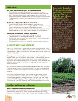 Next Steps 
Use urban waste as a resource for urban gardening. 
• Encourage composting at all scales: backyard, community, vermi-composting 
17 
and mid-scale, by creating demonstration composting sites. 
• Share information about how to begin composting, how to improve 
composting practices, and the benefits of composting and waste reduction. 
• Facilitate access to City compost as a soil amendment for food-growing 
projects. 
Realize the full potential of urban-grown food. 
• Develop facilities for post-harvest handling of city-grown food. 
• Develop a spectrum of food-processing opportunities including community-based, 
mid-scale and commercial food-processing facilities. 
• Develop a network of multi-faceted food hubs (combining growing with on-site 
food education, direct sales, cooking classes, etc.) across the city. 
Strengthen the financing of urban agriculture. 
• Link social investors and seed capital to fledging initiatives. 
• Create incentives for urban agriculture through City grants. 
• Develop new funding models, such as competitions or crowd sourcing, to 
fund urban agriculture initiatives. 
• Organize a funders’ conference to educate funders on urban agriculture. 
5. cultivate relationships 
One of the intrinsic strengths of the urban agriculture movement is that food is a 
basic need—for everyone. And thus, everyone can potentially relate to any effort 
that makes fresh, healthy, local, nutritious, affordable, and culturally diverse food 
available—to everyone. 
Urban agriculture unites constituencies of people across the broadest 
possible spectrum at the same time as it connects to our most basic personal 
and societal needs: good health, productive economies, and a sustainable 
environment. It provides a stepping stone for those who wish to eventually farm 
at a larger scale, making the transition from beginning farmer to productive 
farmer much easier. 
How can we ensure that strong links are forged between the urban agriculture 
movement and all those who might be interested in it? Are the many personal 
and societal benefits of urban agriculture currently available and accessible to 
everyone? 
Toronto is one of the most diverse cities in the world, with people from all 
over the globe finding a home here. People bring with them a vast store of 
knowledge and experience related to food and agriculture. The “Next Steps” 
section, on the following page, includes suggestions of ways to ensure that 
Toronto’s urban agriculture movement reflects this diversity and embraces all. 
Leading by Example in Toronto 
World Crops and Learning Gardens project 
Torontonians from all over the world have been growing ethno-culturally diverse 
crops from their home country in their gardens for generations. Promoting 
and commercializing these “world crops” – for example, bottle gourd, callaloo, 
Renowned throughout 
North America’s urban 
agriculture community, 
Growing Power is 
indeed a powerhouse 
of inspiration. The 
incredible productivity of 
its flagship 2.5-acre urban 
farm in Milwaukee is due to 
the amount and fertility of 
the compost produced by 
Growing Power: more than 
180,000 pounds of waste per 
week is processed into soil 
amendments for use in the 
organization’s various farm 
projects. As Growing Power 
points out, that’s more than 
10 million pounds of waste 
not going into Wisconsin 
and Illinois’ landfills 
annually. 
gr w 
 