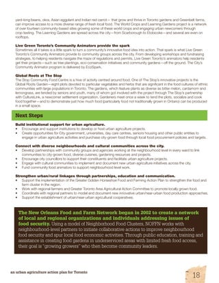 yard-long beans, okra, Asian eggplant and Indian red carrot— that grow and thrive in Toronto gardens and Greenbelt farms, 
can improve access to a more diverse range of fresh local food. The World Crops and Learning Gardens project is a network 
of over fourteen community-based sites growing some of these world crops and engaging urban newcomers through 
crop testing. The Learning Gardens are spread across the city—from Scarborough to Etobicoke—and several are even on 
rooftops. 
Live Green Toronto’s Community Animators provide the spark 
Sometimes all it takes is a little spark to turn a community’s innovative food idea into action. That spark is what Live Green 
Toronto’s Community Animators provide to community groups across the city. From developing workshops and fundraising 
strategies, to helping residents navigate the maze of regulations and permits, Live Green Toronto’s animators help residents 
get their projects—such as tree plantings, eco-conservation initiatives and community gardens—off the ground. The City’s 
Community Animator program is delivered by EcoSpark. 
Global Roots at The Stop 
The Stop Community Food Centre is a hive of activity centred around food. One of The Stop’s innovative projects is the 
Global Roots Garden—eight plots devoted to particular vegetables and herbs that are significant in the food cultures of ethnic 
communities with large populations in Toronto. The gardens, which feature plants as diverse as bitter melon, cardamom and 
lemongrass, are tended by seniors and youth, many of whom got involved with the project through The Stop’s partnership 
with CultureLink, a newcomer settlement organization. Gardeners meet once a week to tend the plots, socialize and cook 
food together—and to demonstrate just how much food (particularly food not traditionally grown in Ontario) can be produced 
in a small space. 
Next Steps 
Build institutional support for urban agriculture. 
• Encourage and support institutions to develop or host urban agriculture projects. 
• Create opportunities for City government, universities, day care centres, seniors housing and other public entities to 
engage in urban agriculture activities and purchase city-grown food through local food procurement policies and targets. 
Connect with diverse neighbourhoods and cultural communities across the city. 
• Develop partnerships with community groups and agencies working at the neighbourhood level in every ward to link 
communities to city-grown food, diverse cuisines, gardening resources and projects. 
• Encourage city councillors to support their constituents and facilitate urban agriculture projects. 
• Engage with cultural communities to implement and document new urban agriculture initiatives across the city. 
• Fund community food animators to support neighbourhood level work. 
Strengthen urban/rural linkages through partnerships, education and communication. 
• Support the implementation of the Greater Golden Horseshoe Food and Farming Action Plan to strengthen the food and 
farm cluster in the region. 
• Work with regional farmers and Greater Toronto Area Agricultural Action Committee to promote locally grown food. 
• Coordinate with regional partners to model and document new innovative urban/near-urban food production approaches. 
• Support the establishment of urban/near-urban agricultural cooperatives. 
The New Orleans Food and Farm Network began in 2002 to create a network 
of local and regional organizations and individuals addressing issues of 
food security. Using a model of Neighborhood Food Clusters, NOFFN works with 
neighbourhood-level partners to initiate collaborative actions to improve neighbourhood 
food security and spur local food economic activities. Through public education, training and 
assistance in creating food gardens in underserviced areas with limited fresh food access, 
their goal is “growing growers” who then become community leaders. 
an urban agriculture action plan for Toronto 18 
 