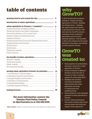 table of contents 
growing food in and around the city.................................... 
introduction to urban agriculture......................................... 
urban agriculture in Toronto: a “snapshot”........................ 
Commercial Farms and Market Gardens.............................................. 
Residential Gardens and Edible Landscaping..................................... 
Community Gardens on City-owned Land.......................................... 
Gardens or Farms on Institutional Land............................................... 
Gardens at Schools................................................................................. 
Entrepreneurial Farms/Community Supported Agriculture............... 
Gleaning Projects and Orchards............................................................ 
Rooftop Farms......................................................................................... 
Greenhouses........................................................................................... 
Therapeutic Gardens.............................................................................. 
Urban Livestock...................................................................................... 
the benefits of urban agriculture........................................... 
Economic benefits.................................................................................. 
Community benefits............................................................................... 
Health benefits....................................................................................... 
Environmental benefits.......................................................................... 
moving urban agriculture forward: six priorities.............. 
1. Link Growers to Land and Space....................................................... 
2. Strengthen Education and Training.................................................. 
3. Increase Visibility and Promotion...................................................... 
4. Add Value to Urban Gardens.............................................................. 
5. Cultivate Relationships....................................................................... 
6. Develop Supportive Policies............................................................... 
looking forward......................................................................... 
gr w 
1 
why 
GrowTO? 
In 2010 the Metcalf Foundation 
published “Scaling Up Urban 
Agriculture in Toronto: Building 
the Infrastructure,” outlining 
key opportunities and barriers 
to growing food in Toronto. One 
year later the GrowTO process— 
consisting of four moderated 
discussions and two action-planning 
sessions—was launched 
to delve more deeply into the issues 
identified in the paper, and develop 
an action plan for Toronto. 
GrowTO 
was 
created to: 
• Bring together the stakeholders 
who play a vital role in urban 
agriculture in Toronto; 
• Propose solutions to different 
Divisions across the City of 
Toronto in order to increase 
support for urban agriculture; 
• Highlight the economic 
and social development 
opportunities that urban 
agriculture can bring 
to communities and 
neighbourhoods; 
• Focus attention on the untapped 
potential of urban agriculture in 
Toronto; 
• Involve, inform and propose 
both policy solutions and on-the-ground 
actions that build and 
support urban agriculture. 
For more information contact the 
Toronto Food Policy Council 
at tfpc@toronto.ca or 416-338-8154. 
2 
3 
5 
5 
5 
5 
6 
6 
7 
7 
7 
8 
8 
8 
9 
9 
9 
9 
10 
11 
11 
13 
15 
16 
17 
19 
20 
Photo credits: Thanks to Lorraine Johnson and Lauren Baker for providing photos. 
 