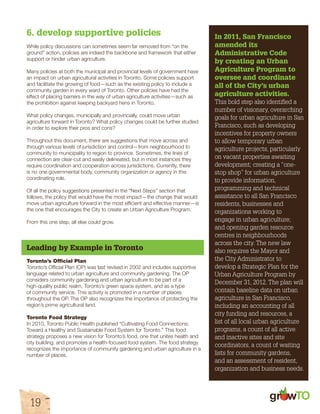 gr w 
6. develop supportive policies 
While policy discussions can sometimes seem far removed from “on the 
ground” action, policies are indeed the backbone and framework that either 
support or hinder urban agriculture. 
Many policies at both the municipal and provincial levels of government have 
an impact on urban agricultural activities in Toronto. Some policies support 
and facilitate the growing of food—such as the existing policy to include a 
community garden in every ward of Toronto. Other policies have had the 
effect of placing barriers in the way of urban agriculture activities—such as 
the prohibition against keeping backyard hens in Toronto. 
What policy changes, municipally and provincially, could move urban 
agriculture forward in Toronto? What policy changes could be further studied 
in order to explore their pros and cons? 
Throughout this document, there are suggestions that move across and 
through various levels of jurisdiction and control—from neighbourhood to 
community to municipality to region to province. Sometimes, the lines of 
connection are clear-cut and easily delineated, but in most instances they 
require coordination and cooperation across jurisdictions. Currently, there 
is no one governmental body, community organization or agency in this 
coordinating role. 
Of all the policy suggestions presented in the “Next Steps” section that 
follows, the policy that would have the most impact—the change that would 
move urban agriculture forward in the most efficient and effective manner—is 
the one that encourages the City to create an Urban Agriculture Program. 
From this one step, all else could grow. 
Leading by Example in Toronto 
Toronto’s Official Plan 
Toronto’s Official Plan (OP) was last revised in 2002 and includes supportive 
language related to urban agriculture and community gardening. The OP 
considers community gardening and urban agriculture to be part of a 
high-quality public realm, Toronto’s green space system, and as a type 
of community service. This activity is promoted in a number of places 
throughout the OP. The OP also recognizes the importance of protecting the 
region’s prime agricultural land. 
Toronto Food Strategy 
In 2010, Toronto Public Health published “Cultivating Food Connections: 
Toward a Healthy and Sustainable Food System for Toronto.” This food 
strategy proposes a new vision for Toronto’s food, one that unites health and 
city building, and promotes a health-focused food system. The food strategy 
recognizes the importance of community gardening and urban agriculture in a 
number of places. 
19 
In 2011, San Francisco 
amended its 
Administrative Code 
by creating an Urban 
Agriculture Program to 
oversee and coordinate 
all of the City’s urban 
agriculture activities. 
This bold step also identified a 
number of visionary, overarching 
goals for urban agriculture in San 
Francisco, such as developing 
incentives for property owners 
to allow temporary urban 
agriculture projects, particularly 
on vacant properties awaiting 
development; creating a “one-stop 
shop” for urban agriculture 
to provide information, 
programming and technical 
assistance to all San Francisco 
residents, businesses and 
organizations working to 
engage in urban agriculture; 
and opening garden resource 
centres in neighbourhoods 
across the city. The new law 
also requires the Mayor and 
the City Administrator to 
develop a Strategic Plan for the 
Urban Agriculture Program by 
December 31, 2012. The plan will 
contain baseline data on urban 
agriculture in San Francisco, 
including an accounting of all 
city funding and resources, a 
list of all local urban agriculture 
programs, a count of all active 
and inactive sites and site 
coordinators, a count of waiting 
lists for community gardens, 
and an assessment of resident, 
organization and business needs. 
 