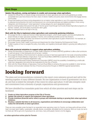 Next Steps 
Update City policies, zoning and bylaws to enable and encourage urban agriculture. 
• Update the Official Plan to include stronger endorsements of urban agriculture and community gardening as widely 
acceptable land-uses that enhance the City’s vision of vibrant, healthy and active urban environments that engage diverse 
communities. 
• Ensure that existing and future zoning designations do not restrict urban agriculture or any of its supporting activities, 
by allowing food production (for both commercial and non-commercial purposes) and related activities in most zoning 
categories, and introducing an “urban agriculture” zoning category for use in designated locations. 
• Examine existing bylaws that prevent the sale of Toronto-grown food through Community Shared Agriculture programs, at 
farmers’ markets, and at the place of production (farm gate). 
• Allow for backyard hens to be kept in the city. 
Work with the City to implement urban agriculture and community gardening initiatives. 
• Encourage the City to create and fund an Urban Agriculture program, which would support, promote and facilitate the 
broad diversity of urban agriculture activities in Toronto, and coordinate activities across City Divisions. 
• Encourage Toronto Water and other City Divisions to promote urban agriculture as green infrastructure—for example, as 
part of stormwater management plans. 
• Encourage Toronto Public Health to promote and disseminate the Urban Gardening Soil Assessment Guide. 
• Publish a guide on how to navigate the policy, food safety, and regulatory landscape related to growing and selling food in 
the City. 
Work with provincial ministries to support urban agriculture activities. 
• Revise the Association of Supervisors of Public Health Inspectors of Ontario (ASPHIO) guidelines to allow urban producers 
to sell food grown in their backyards and at farmers’ markets. 
• Encourage the Ministry of the Environment to develop a process to fast-track approvals for mid-scale composting facilities. 
• Encourage the Ontario Ministry of Agriculture, Food and Rural Affairs (OMAFRA) to examine the eligibility of urban farms 
under the current Farm Business Registration rules. 
• Request that the Municipal Property Assessment Corporation (MPAC) study the possibility of establishing a small-scale 
urban farm designation and study the tax implications for the City of Toronto. 
• Work with the Ontario Ministry of Agriculture, Food and Rural Affairs to enhance the resources available to urban farmers. 
• Improve communication between the City of Toronto and province through an OMAFRA regional representative. 
looking forward 
The plans and recommendations contained in this report cover extensive ground and call for the 
weaving together of many different threads. No one organization or level of government can do it 
all, and that is indeed the strength of this vision for urban agriculture. It will take energetic work 
and commitment from a diversity of people, organizations and governments. 
We have identified four immediate goals from which all other priorities and next steps can be 
facilitated. 
1. Create an Urban Agriculture program at the City of Toronto. 
2. Update City policies to support and implement urban agriculture. 
3. Provide incentives (financial and/or other) to groups and individuals starting or growing their urban agriculture 
initiatives. 
4. Develop a website that links to all resources, organizations and initiatives to encourage collaboration and 
realize the full benefits of urban agriculture. 
There are many possible routes that lead to an expanded urban agriculture vision for Toronto, but these paths all have at their 
heart one basic goal: healthy, sustainable, culturally diverse, accessible, affordable food for everyone. We’re en route, but we’re 
not there yet. We’ve got a lot of growing to do, and many, many enthusiastic hands to do the digging. 
an urban agriculture action plan for Toronto 20 
 
