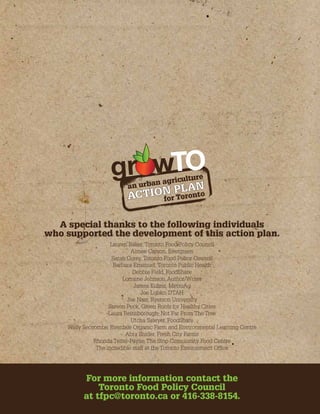 gr w 
an urban agriculture 
ACTION PLAN 
for Toronto 
A special thanks to the following individuals 
who supported the development of this action plan. 
Lauren Baker, Toronto Food Policy Council 
Aimee Carson, Evergreen 
Sarah Corey, Toronto Food Policy Council 
Barbara Emanuel, Toronto Public Health 
Debbie Field, FoodShare 
Lorraine Johnson, Author/Writer 
James Kuhns, MetroAg 
Joe Lobko, DTAH 
Joe Nasr, Ryerson University 
Steven Peck, Green Roofs for Healthy Cities 
Laura Reinsborough, Not Far From The Tree 
Utcha Sawyer, FoodShare 
Wally Seccombe, Everdale Organic Farm and Environmental Learning Centre 
Abra Snider, Fresh City Farms 
Rhonda Teitel-Payne, The Stop Community Food Centre 
The incredible staff at the Toronto Environment Office 
For more information contact the 
Toronto Food Policy Council 
at tfpc@toronto.ca or 416-338-8154. 
