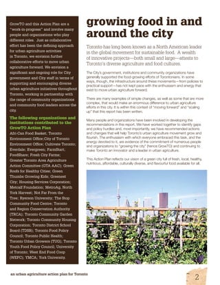 growing food in and 
around the city 
Toronto has long been known as a North American leader 
in the global movement for sustainable food. A wealth 
of innovative projects—both small and large—attests to 
Toronto’s diverse agriculture and food cultures. 
The City’s government, institutions and community organizations have 
generally supported the food-growing efforts of Torontonians. In some 
ways, though, the infrastructure around these movements—from policies to 
practical support—has not kept pace with the enthusiasm and energy that 
exist to move urban agriculture forward. 
There are many examples of simple changes, as well as some that are more 
complex, that would make an enormous difference to urban agriculture 
efforts in this city. It is within this context of “moving forward” and “scaling 
up” that this report has been written. 
Many people and organizations have been involved in developing the 
recommendations in this report. We have worked together to identify gaps 
and policy hurdles and, most importantly, we have recommended actions 
and changes that will help Toronto’s urban agriculture movement grow and 
flourish. The enthusiasm with which everyone embraced this task, and the 
energy devoted to it, are evidence of the commitment of numerous people 
and organizations to “growing the city” (hence GrowTO) and continuing to 
make Toronto an innovator and a leader in urban agriculture. 
This Action Plan reflects our vision of a green city full of fresh, local, healthy, 
nutritious, affordable, culturally diverse, and flavourful food available for all. 
GrowTO and this Action Plan are a 
“work-in-progress” and involve many 
people and organizations who play 
different roles. Just as collaborative 
effort has been the defining approach 
for urban agriculture activities 
in Toronto, we envision further 
collaborative efforts to move urban 
agriculture forward. We envision a 
significant and ongoing role for City 
government and City staff in terms of 
supporting and encouraging diverse 
urban agriculture initiatives throughout 
Toronto, working in partnership with 
the range of community organizations 
and community food leaders across the 
city. 
The following organizations and 
institutions contributed to the 
GrowTO Action Plan 
Afri-Can Food Basket; Toronto 
Environment Office;City of Toronto 
Environment Office; Cultivate Toronto; 
Everdale; Evergreen; FarmStart; 
FoodShare; Fresh City Farms; 
Greater Toronto Area Agriculture 
Action Committee (GTA AAC); Green 
Roofs for Healthy Cities; Green 
Thumbs Growing Kids; Greenest 
City; Housing Services Corporation; 
Metcalf Foundation; MetroAg, North 
York Harvest; Not Far From the 
Tree; Ryerson University; The Stop 
Community Food Centre; Toronto 
and Region Conservation Authority 
(TRCA); Toronto Community Garden 
Network; Toronto Community Housing 
Corporation; Toronto District School 
Board (TDSB); Toronto Food Policy 
Council; Toronto Public Health; 
Toronto Urban Growers (TUG); Toronto 
Youth Food Policy Council; University 
of Toronto; West End Food Coop 
(WEFC); YMCA; York University. 
an urban agriculture action plan for Toronto 2 
 