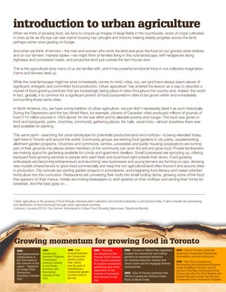 introduction to urban agriculture 
When we think of growing food, we tend to conjure up images of large fields in the countryside: acres of crops cultivated 
in rows as far as the eye can see; barns housing hay; ploughs and tractors making steady progress across the land; 
perhaps some cows grazing on forage. 
And when we think of farmers—the men and women who work the land and grow the food on our grocery store shelves 
and on our farmers’ markets tables—we might think of families living in this rural landscape, with hedgerows along 
highways and concession roads, and productive land just outside the farm house door. 
This is the agricultural story many of us are familiar with, and it has powerful emotional force in our collective imagination. 
Farms and farmers feed us. 
While the rural farmscape might be what immediately comes to mind, cities, too, are (and have always been) places of 
significant, energetic and committed food production. Urban agriculture1 has entered the lexicon as a way to describe a 
myriad of food-growing practices that are increasingly taking place in cities throughout the country and, indeed, the world. 
In fact, globally, it is common for a significant portion of food consumed in cities to be grown within and immediately 
surrounding those same cities. 
In North America, too, we have a long tradition of urban agriculture; we just didn’t necessarily label it as such historically. 
During the Depression and the two World Wars, for example, citizens of Canadian cities produced millions of pounds of 
food (115 million pounds in 1943 alone)2 for the war effort and to alleviate poverty and hunger. This food was grown in 
front and backyards, parks, churches, community gathering places, fire halls, vacant lots—almost anywhere there was 
land available for planting. 
This same spirit—searching the urban landscape for potentially productive land and rooftops—is being rekindled today, 
right here in Toronto and around the world. Community groups are starting food gardens in city parks, supplementing 
allotment garden programs. Churches and community centres, universities and public housing corporations are turning 
part of their grounds into places where members of the community can work the soil and grow food. Private landowners 
are making space for gardening available for condo and apartment dwellers. Small businesses are sprouting up, offering 
backyard food-growing services to people who want fresh and local food right outside their doors. Food growing 
enthusiasts are becoming entrepreneurs and launching new businesses and young farmers are forming co-ops, devising 
new models of land tenure to grow food commercially and keep the rich agricultural land often found in and around cities 
in production. City schools are starting garden projects in schoolyards, and integrating food literacy and career-oriented 
horticulture into the curriculum. Restaurants are converting their roofs into small rooftop farms, growing some of the food 
that appears on their menus. Hotels are inviting beekeepers to start apiaries on their rooftops and serving their honey for 
breakfast. And the beat goes on… 
1Urban agriculture is the growing of food through intensive plant cultivation and animal husbandry in and around cities. It also includes the processing 
and distribution of food produced through urban agriculture activities. 
2Johnson, Lorraine (2010). City Farmer: Adventures in Urban Food Growing (Vancouver: Greystone Books). 
Growing momentum for growing food in Toronto 
1993 - 
Interdepartmental 
collaboration in 
the City leads to 
the creation of the 
report: “Supports 
for Urban Food 
Production: 
Creating a Garden 
City.” 
1997 - 
Community 
Gardens Program 
Coordinator 
position created 
in the Parks, 
Forestry, and 
Recreation 
division of the 
City. 
1999 - City 
Council endorses 
the Community 
Garden Action 
Plan, which 
sets the goal of 
establishing a 
community garden 
in every ward of 
the city. 
2004 - City of Toronto hosts the 
American Community Gardening 
Association annual conference. 
2001 - Through 
the adoption of the 
Toronto Food Charter, 
City Council promises 
to support community 
gardening and urban 
agriculture in the 
interest of increased 
food security in the 
city. 
2002 - Toronto’s Official Plan expresses 
support for community and rooftop 
gardens as important elements 
for creating beautiful, healthy and 
active cities and for engaging diverse 
communities. 
2002 - City of Toronto partners with 
TRCA to create the Toronto Urban 
Farm at Black Creek. 
2005 - The City’s Community 
Partnership and Investment Program 
funds FoodShare Toronto, and its 
partners The Stop Community Food 
Centre, the Afri-Can Food Basket and 
Second Harvest to start the Toronto 
Community Food Animators Program. 
 