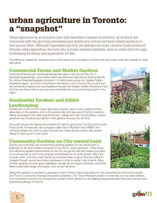 urban agriculture in Toronto: 
a “snapshot” 
Urban agriculture is an inclusive term that describes a myriad of activities, all of which are 
connected with the growing, processing and distribution of food and food-related products in 
and around cities. Although vegetables and fruit are perhaps the most common foods produced 
through urban agriculture, the term also includes animal husbandry, such as urban hens for eggs, 
beekeeping for honey and aquaculture for fish. 
The following “snapshots” represent some of the wide array of activities in Toronto that exist today under the umbrella of urban 
agriculture. 
Commercial Farms and Market Gardens 
Commercial farming and market gardening take place in and around the city. In 
Northeast Scarborough, some tracts of land are still zoned agricultural. Beyond the city, 
the Ontario Greenbelt legislation protects 1.8 million acres across the Greater Golden 
Horseshoe region, and much of that land is farmland. In 2012 Toronto City Council and 
the surrounding regions and municipalities endorsed the Greater Golden Horseshoe Food 
and Farming Action Plan to promote and coordinate the food and farming cluster in this 
region. 
Residential Gardens and Edible 
Landscaping 
Perhaps the most common urban agriculture practice, seen in every neighbourhood, 
takes place in the gardens, and on the window sills and balconies of Toronto residents. 
Taking advantage of the often beautiful flowers, foliage and fruits of food plants, creative 
gardeners are including food plants in their gardens of every size at home. 
Non-profit groups are helping city residents find land to grow food: The Stop Community 
Food Centre, for example, has a program called Yes In My Back Yard (YIMBY) that 
connects people who want to grow food but don’t have access to land, with people 
willing to share space in their yards. 
Community Gardens on City-owned Land 
Toronto has more than one hundred food-growing gardens on City-owned land, a 
testament to the long tradition of support in the city for urban agriculture. These range 
from allotment gardens (administered by the City via permits that plot-holders purchase 
for an annual fee) to community projects administered by non-profit groups. Many are 
in public parks, and many were started by volunteers keen to grow food and willing to 
navigate through various permission processes in order to sustain their projects. Many 
of these gardens primarily grow vegetables; virtually all use organic principles, and some 
follow sustainable design techniques, such as permaculture. 
Along with gardens on parkland, a growing number of food projects take place on City-owned land at community centres 
and Toronto Community Housing Corporation properties. The “Tower Renewal” project, for example, is a city-wide initiative, 
one component of which is to increase the number of food gardens on the relatively large landscapes that surround the many 
apartment buildings of Toronto. 
gr w 
5 
 