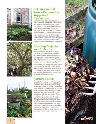 gr wTO 
Entrepreneurial 
Farms/Community 
Supported 
Agriculture 
Interest in urban agriculture has led to 
many innovative entrepreneurial activities 
and inventive business models. Fresh 
City Farms, for example, grows food in 
many different backyard “mini-farms” 
that together add up to enough growing 
space to support a business (customers 
buy shares in the farm and receive weekly 
deliveries of produce). Backyard Urban 
Farm Co. sells a service in which they plant 
and maintain vegetable gardens in the 
city’s backyards—and, indeed, front yards. 
Gleaning Projects 
and Orchards 
Gleaning projects are a form of urban 
agriculture that takes advantage of the 
abundance of food already growing, but 
not necessarily being harvested, in the 
city. Volunteers from the non-profit group 
Not Far From The Tree, for example, pick 
fruit from trees and distribute it to the 
homeowners, volunteers and social service 
agencies. In this way, the “fruits” of their 
labour and the fruits of the city’s orchards 
find a home. A few community orchards 
also grow fruit trees that are looked after 
by neighbourhood volunteers. 
Rooftop Farms 
The huge potential of rooftops for urban 
agriculture is currently being tapped by a 
number of restaurants that are growing 
food on top of their buildings—food that is 
then promoted on their menus as the most 
local possible. Enterprising rooftop food 
gardeners affirm the value of Toronto’s 
progressive policies, such as the Green 
Roof Bylaw. They prove that given the 
opportunity, Torontonians are keen to 
take green infrastructure to a new level 
by incorporating food production and the 
additional benefits it provides to a city’s 
ecosystem. Rooftops gardens that meet 
the Toronto Green Roof Construction 
Standard are eligible for funding under the 
City’s Eco-Roof Incentive Program. 
7 
 