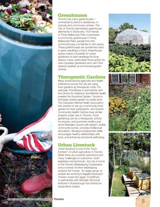 Greenhouses 
Toronto has many greenhouses— 
connected to senior’s residences, in 
schools and community centres. The 
City of Toronto administers greenhouse 
allotments in Etobicoke. The Friends 
of Trinity Bellwoods Park coordinates 
a community greenhouse in Trinity 
Bellwoods Park; people from the 
community pay a small fee to rent space. 
These greenhouses are sometimes used 
to grow seedlings or food. Greenhouse 
space makes it possible for urban 
gardeners to start seedlings for long-season 
an urban agriculture action plan for Toronto 
crops, particularly those grown by 
new Canadian gardeners who can’t find 
desired varieties at commercial garden 
centres. 
Therapeutic Gardens 
Many social service agencies and health 
institutions across the city are using 
food gardens as therapeutic tools. For 
example, FoodShare in partnership with 
the Centre for Addiction and Mental Health 
created the Sunshine Garden, Toronto’s 
first large market garden on public land. 
The Canadian Mental Health Association 
has worked to set up a community food 
garden for their participants, and several 
Community Health Centres have similar 
projects under way in Toronto. Food 
gardening can be a therapeutic activity 
for anyone, and promotes healthy and 
active lifestyles, boosts self-esteem, builds 
community bonds, provides intellectual 
stimulation, develops employment skills, 
encourages healthy relationships with 
food, and enhances emotional well being. 
Urban Livestock 
Urban livestock is one of the “food 
frontiers” of urban agriculture in Toronto. 
While there are currently restrictions and 
many challenges to overcome—both 
legislative and technical—the city is home 
to the Toronto Beekeeping Cooperative 
and a number of other beekeeping 
projects (for honey). An eager group of 
people are working to legalize backyard 
chicken coops (for eggs). FoodShare 
in partnership with Bendale Technical 
Institute in Scarborough has started an 
aquaculture project. 
8 
 