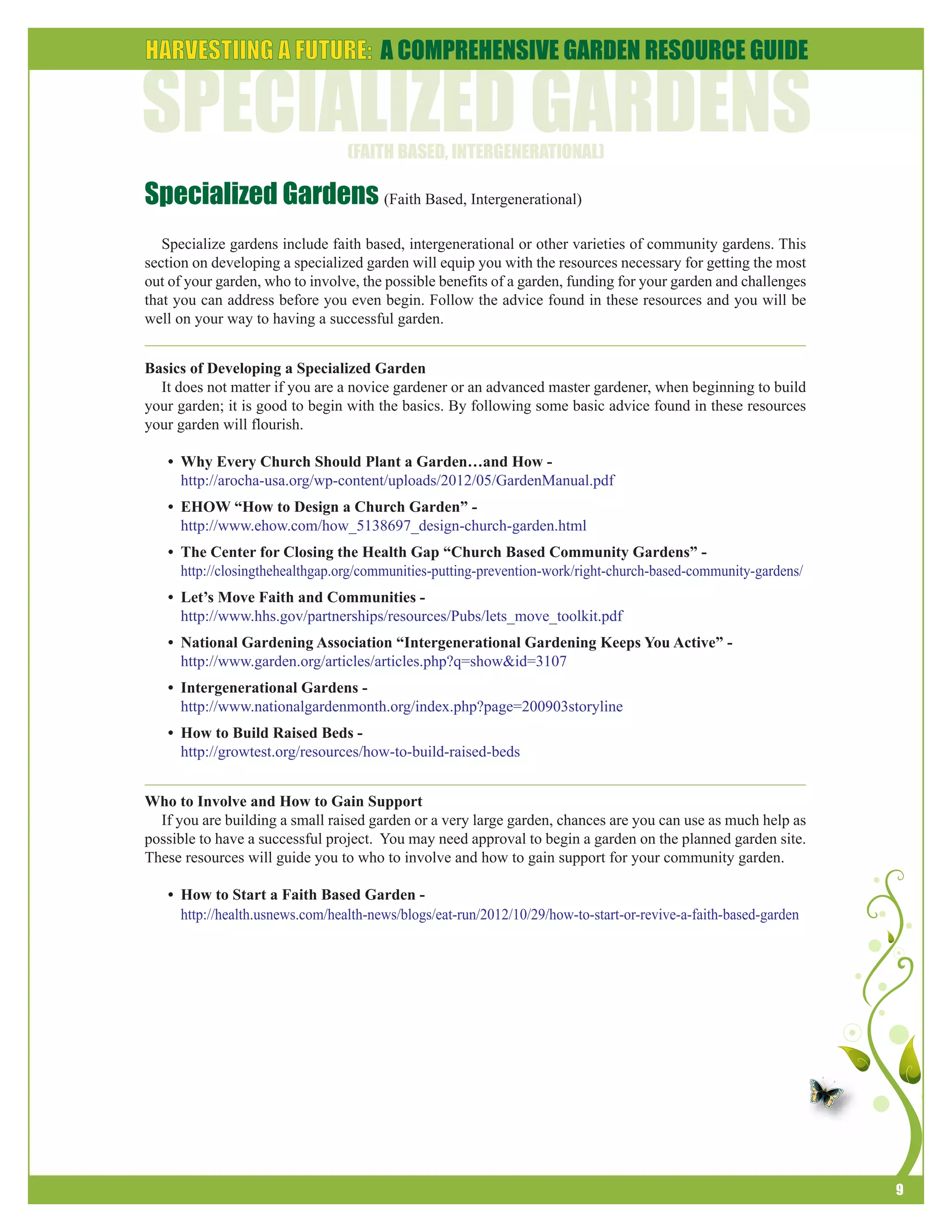 9 
Specialized Gardens (Faith Based, Intergenerational) 
Specialize gardens include faith based, intergenerational or other varieties of community gardens. This 
section on developing a specialized garden will equip you with the resources necessary for getting the most 
out of your garden, who to involve, the possible benefits of a garden, funding for your garden and challenges 
that you can address before you even begin. Follow the advice found in these resources and you will be 
well on your way to having a successful garden. 
Basics of Developing a Specialized Garden 
It does not matter if you are a novice gardener or an advanced master gardener, when beginning to build 
your garden; it is good to begin with the basics. By following some basic advice found in these resources 
your garden will flourish. 
• Why Every Church Should Plant a Garden…and How - 
http://arocha-usa.org/wp-content/uploads/2012/05/GardenManual.pdf 
• EHOW “How to Design a Church Garden” - 
http://www.ehow.com/how_5138697_design-church-garden.html 
• The Center for Closing the Health Gap “Church Based Community Gardens” - 
http://closingthehealthgap.org/communities-putting-prevention-work/right-church-based-community-gardens/ 
• Let’s Move Faith and Communities - 
http://www.hhs.gov/partnerships/resources/Pubs/lets_move_toolkit.pdf 
• National Gardening Association “Intergenerational Gardening Keeps You Active” - 
http://www.garden.org/articles/articles.php?q=show&id=3107 
• Intergenerational Gardens - 
http://www.nationalgardenmonth.org/index.php?page=200903storyline 
• How to Build Raised Beds - 
http://growtest.org/resources/how-to-build-raised-beds 
Who to Involve and How to Gain Support 
If you are building a small raised garden or a very large garden, chances are you can use as much help as 
possible to have a successful project. You may need approval to begin a garden on the planned garden site. 
These resources will guide you to who to involve and how to gain support for your community garden. 
• How to Start a Faith Based Garden - 
http://health.usnews.com/health-news/blogs/eat-run/2012/10/29/how-to-start-or-revive-a-faith-based-garden 
 