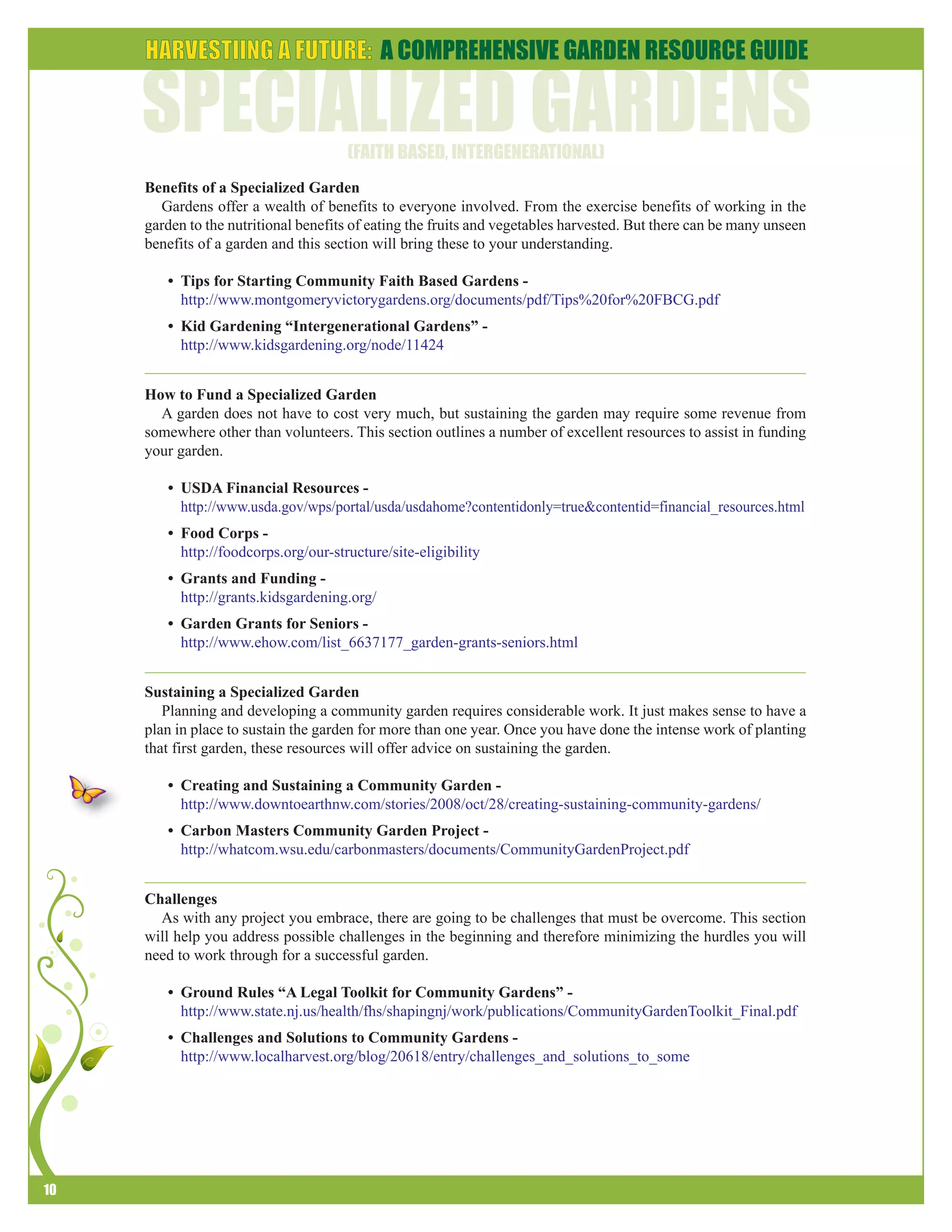 10 
Benefits of a Specialized Garden 
Gardens offer a wealth of benefits to everyone involved. From the exercise benefits of working in the 
garden to the nutritional benefits of eating the fruits and vegetables harvested. But there can be many unseen 
benefits of a garden and this section will bring these to your understanding. 
• Tips for Starting Community Faith Based Gardens - 
http://www.montgomeryvictorygardens.org/documents/pdf/Tips%20for%20FBCG.pdf 
• Kid Gardening “Intergenerational Gardens” - 
http://www.kidsgardening.org/node/11424 
How to Fund a Specialized Garden 
A garden does not have to cost very much, but sustaining the garden may require some revenue from 
somewhere other than volunteers. This section outlines a number of excellent resources to assist in funding 
your garden. 
• USDA Financial Resources - 
http://www.usda.gov/wps/portal/usda/usdahome?contentidonly=true&contentid=financial_resources.html 
• Food Corps - 
http://foodcorps.org/our-structure/site-eligibility 
• Grants and Funding - 
http://grants.kidsgardening.org/ 
• Garden Grants for Seniors - 
http://www.ehow.com/list_6637177_garden-grants-seniors.html 
Sustaining a Specialized Garden 
Planning and developing a community garden requires considerable work. It just makes sense to have a 
plan in place to sustain the garden for more than one year. Once you have done the intense work of planting 
that first garden, these resources will offer advice on sustaining the garden. 
• Creating and Sustaining a Community Garden - 
http://www.downtoearthnw.com/stories/2008/oct/28/creating-sustaining-community-gardens/ 
• Carbon Masters Community Garden Project - 
http://whatcom.wsu.edu/carbonmasters/documents/CommunityGardenProject.pdf 
Challenges 
As with any project you embrace, there are going to be challenges that must be overcome. This section 
will help you address possible challenges in the beginning and therefore minimizing the hurdles you will 
need to work through for a successful garden. 
• Ground Rules “A Legal Toolkit for Community Gardens” - 
http://www.state.nj.us/health/fhs/shapingnj/work/publications/CommunityGardenToolkit_Final.pdf 
• Challenges and Solutions to Community Gardens - 
http://www.localharvest.org/blog/20618/entry/challenges_and_solutions_to_some 
 