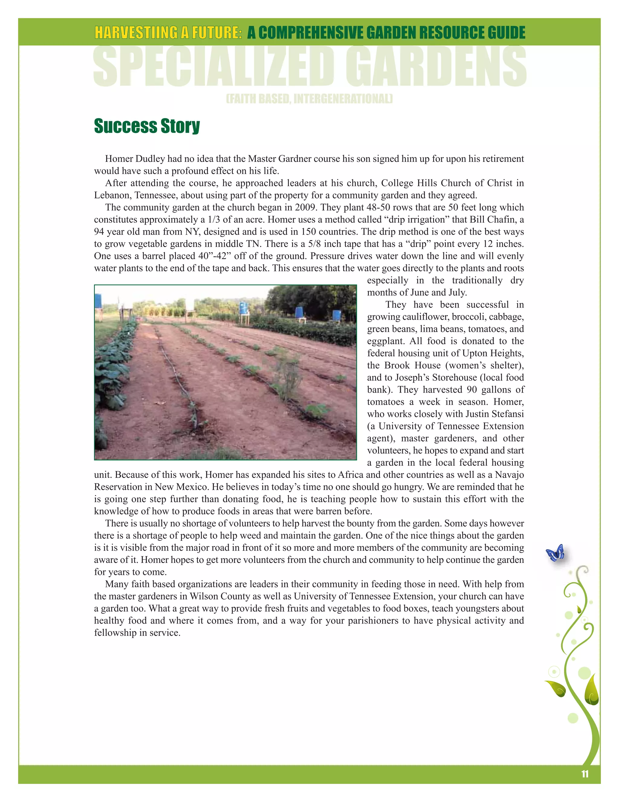 11 
Success Story 
Homer Dudley had no idea that the Master Gardner course his son signed him up for upon his retirement 
would have such a profound effect on his life. 
After attending the course, he approached leaders at his church, College Hills Church of Christ in 
Lebanon, Tennessee, about using part of the property for a community garden and they agreed. 
The community garden at the church began in 2009. They plant 48-50 rows that are 50 feet long which 
constitutes approximately a 1/3 of an acre. Homer uses a method called “drip irrigation” that Bill Chafin, a 
94 year old man from NY, designed and is used in 150 countries. The drip method is one of the best ways 
to grow vegetable gardens in middle TN. There is a 5/8 inch tape that has a “drip” point every 12 inches. 
One uses a barrel placed 40”-42” off of the ground. Pressure drives water down the line and will evenly 
water plants to the end of the tape and back. This ensures that the water goes directly to the plants and roots 
especially in the traditionally dry 
months of June and July. 
They have been successful in 
growing cauliflower, broccoli, cabbage, 
green beans, lima beans, tomatoes, and 
eggplant. All food is donated to the 
federal housing unit of Upton Heights, 
the Brook House (women’s shelter), 
and to Joseph’s Storehouse (local food 
bank). They harvested 90 gallons of 
tomatoes a week in season. Homer, 
who works closely with Justin Stefansi 
(a University of Tennessee Extension 
agent), master gardeners, and other 
volunteers, he hopes to expand and start 
a garden in the local federal housing 
unit. Because of this work, Homer has expanded his sites to Africa and other countries as well as a Navajo 
Reservation in New Mexico. He believes in today’s time no one should go hungry. We are reminded that he 
is going one step further than donating food, he is teaching people how to sustain this effort with the 
knowledge of how to produce foods in areas that were barren before. 
There is usually no shortage of volunteers to help harvest the bounty from the garden. Some days however 
there is a shortage of people to help weed and maintain the garden. One of the nice things about the garden 
is it is visible from the major road in front of it so more and more members of the community are becoming 
aware of it. Homer hopes to get more volunteers from the church and community to help continue the garden 
for years to come. 
Many faith based organizations are leaders in their community in feeding those in need. With help from 
the master gardeners in Wilson County as well as University of Tennessee Extension, your church can have 
a garden too. What a great way to provide fresh fruits and vegetables to food boxes, teach youngsters about 
healthy food and where it comes from, and a way for your parishioners to have physical activity and 
fellowship in service. 
 