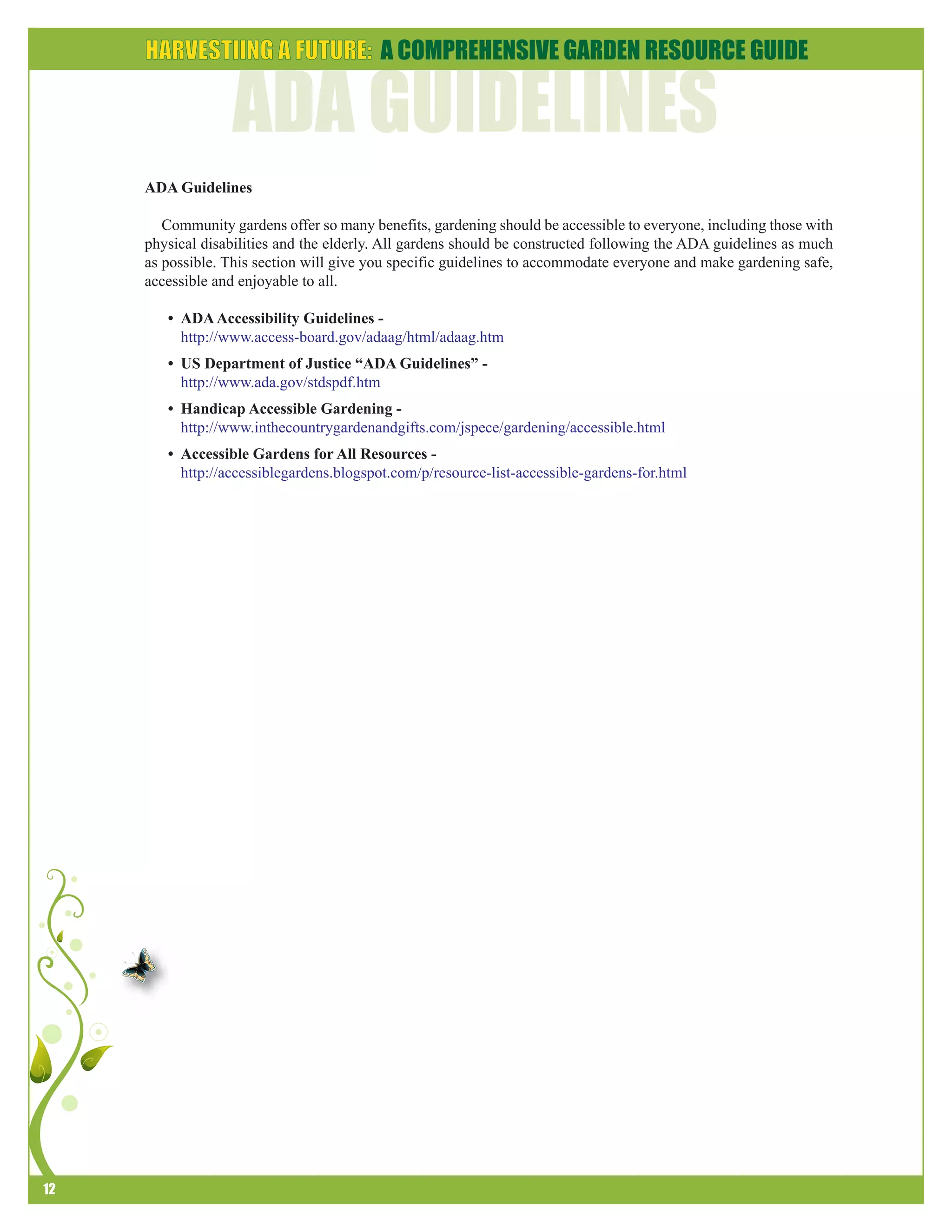 12 
ADA Guidelines 
Community gardens offer so many benefits, gardening should be accessible to everyone, including those with 
physical disabilities and the elderly. All gardens should be constructed following the ADA guidelines as much 
as possible. This section will give you specific guidelines to accommodate everyone and make gardening safe, 
accessible and enjoyable to all. 
• ADA Accessibility Guidelines - 
http://www.access-board.gov/adaag/html/adaag.htm 
• US Department of Justice “ADA Guidelines” - 
http://www.ada.gov/stdspdf.htm 
• Handicap Accessible Gardening - 
http://www.inthecountrygardenandgifts.com/jspece/gardening/accessible.html 
• Accessible Gardens for All Resources - 
http://accessiblegardens.blogspot.com/p/resource-list-accessible-gardens-for.html 
