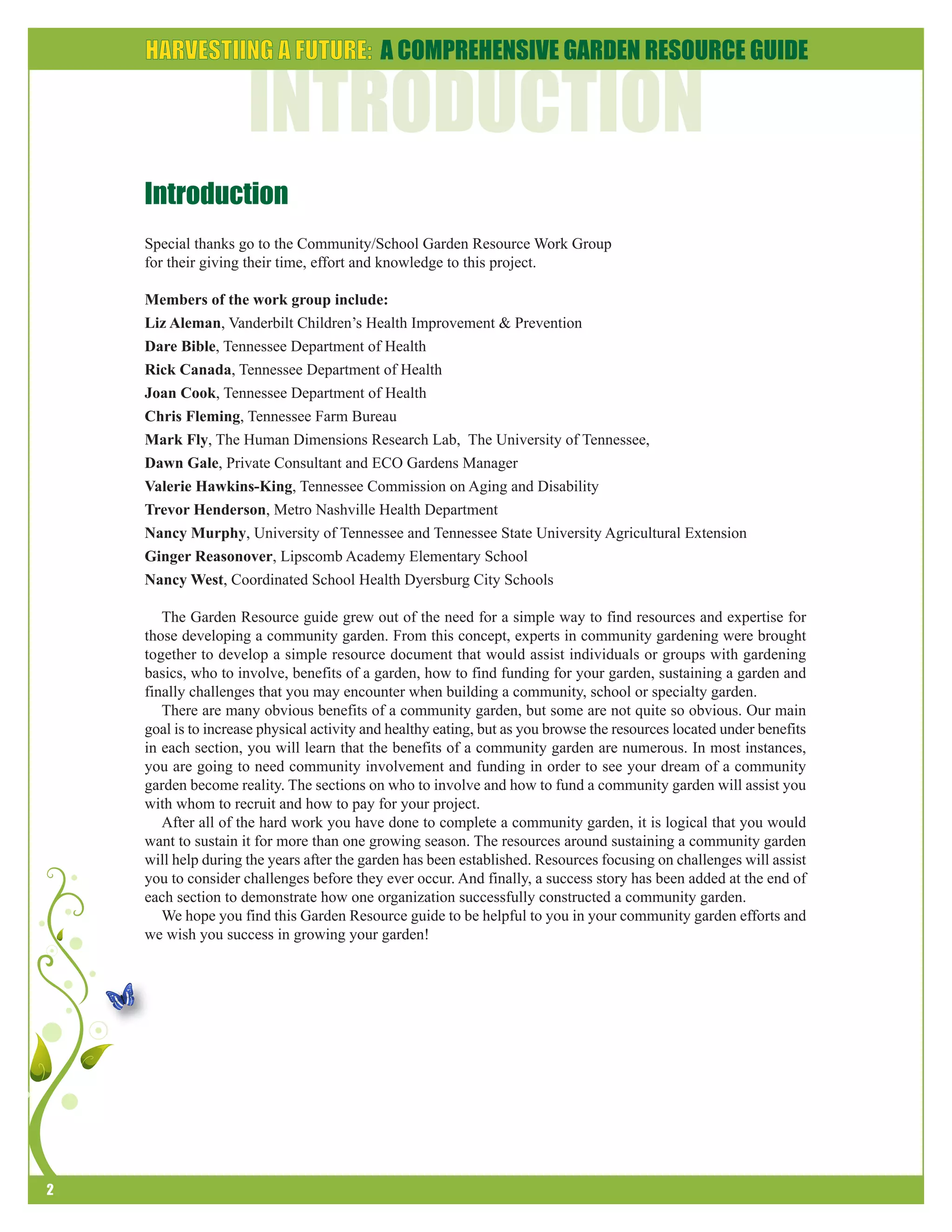2 
Introduction 
Special thanks go to the Community/School Garden Resource Work Group 
for their giving their time, effort and knowledge to this project. 
Members of the work group include: 
Liz Aleman, Vanderbilt Children’s Health Improvement & Prevention 
Dare Bible, Tennessee Department of Health 
Rick Canada, Tennessee Department of Health 
Joan Cook, Tennessee Department of Health 
Chris Fleming, Tennessee Farm Bureau 
Mark Fly, The Human Dimensions Research Lab, The University of Tennessee, 
Dawn Gale, Private Consultant and ECO Gardens Manager 
Valerie Hawkins-King, Tennessee Commission on Aging and Disability 
Trevor Henderson, Metro Nashville Health Department 
Nancy Murphy, University of Tennessee and Tennessee State University Agricultural Extension 
Ginger Reasonover, Lipscomb Academy Elementary School 
Nancy West, Coordinated School Health Dyersburg City Schools 
The Garden Resource guide grew out of the need for a simple way to find resources and expertise for 
those developing a community garden. From this concept, experts in community gardening were brought 
together to develop a simple resource document that would assist individuals or groups with gardening 
basics, who to involve, benefits of a garden, how to find funding for your garden, sustaining a garden and 
finally challenges that you may encounter when building a community, school or specialty garden. 
There are many obvious benefits of a community garden, but some are not quite so obvious. Our main 
goal is to increase physical activity and healthy eating, but as you browse the resources located under benefits 
in each section, you will learn that the benefits of a community garden are numerous. In most instances, 
you are going to need community involvement and funding in order to see your dream of a community 
garden become reality. The sections on who to involve and how to fund a community garden will assist you 
with whom to recruit and how to pay for your project. 
After all of the hard work you have done to complete a community garden, it is logical that you would 
want to sustain it for more than one growing season. The resources around sustaining a community garden 
will help during the years after the garden has been established. Resources focusing on challenges will assist 
you to consider challenges before they ever occur. And finally, a success story has been added at the end of 
each section to demonstrate how one organization successfully constructed a community garden. 
We hope you find this Garden Resource guide to be helpful to you in your community garden efforts and 
we wish you success in growing your garden! 
 