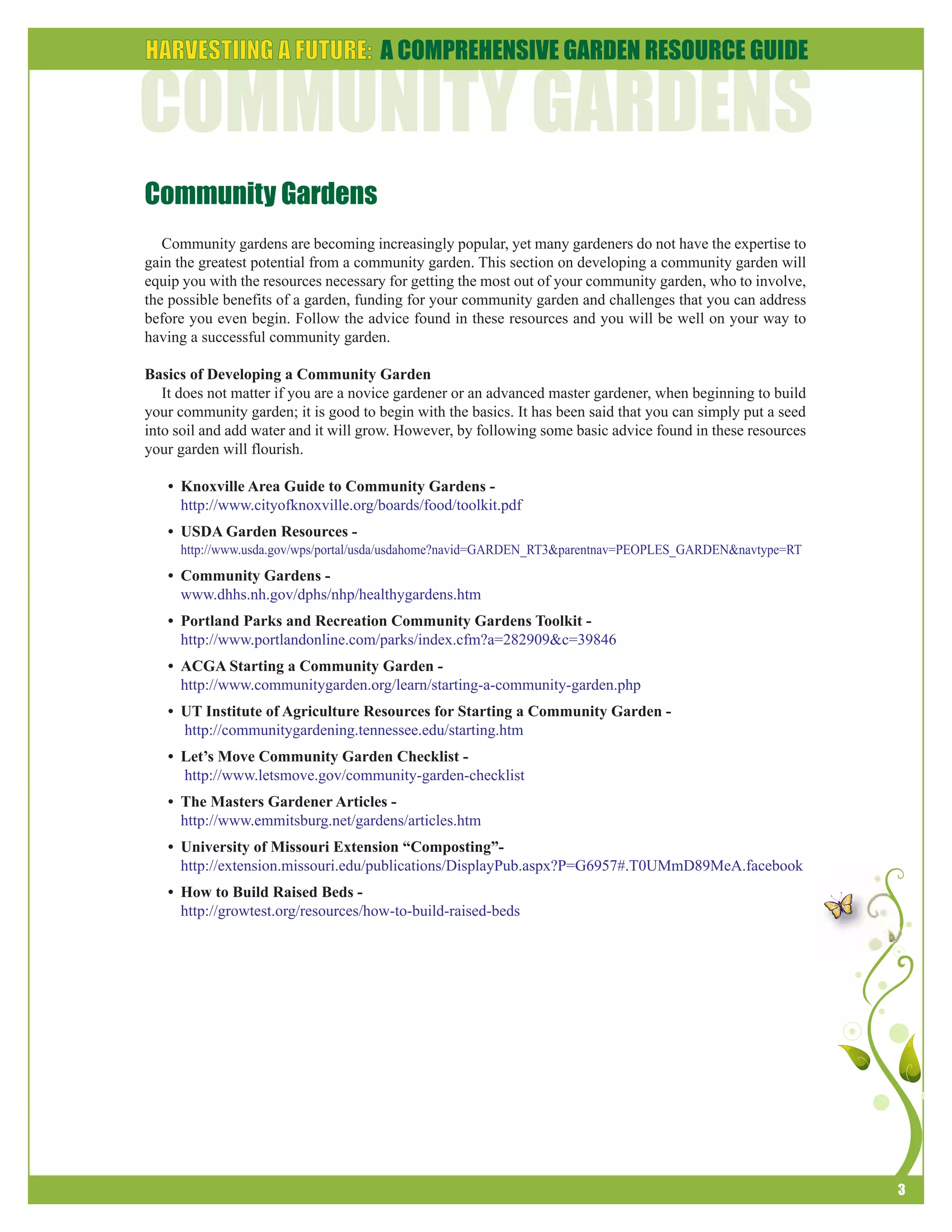 3 
Community Gardens 
Community gardens are becoming increasingly popular, yet many gardeners do not have the expertise to 
gain the greatest potential from a community garden. This section on developing a community garden will 
equip you with the resources necessary for getting the most out of your community garden, who to involve, 
the possible benefits of a garden, funding for your community garden and challenges that you can address 
before you even begin. Follow the advice found in these resources and you will be well on your way to 
having a successful community garden. 
Basics of Developing a Community Garden 
It does not matter if you are a novice gardener or an advanced master gardener, when beginning to build 
your community garden; it is good to begin with the basics. It has been said that you can simply put a seed 
into soil and add water and it will grow. However, by following some basic advice found in these resources 
your garden will flourish. 
• Knoxville Area Guide to Community Gardens - 
http://www.cityofknoxville.org/boards/food/toolkit.pdf 
• USDA Garden Resources - 
http://www.usda.gov/wps/portal/usda/usdahome?navid=GARDEN_RT3&parentnav=PEOPLES_GARDEN&navtype=RT 
• Community Gardens - 
www.dhhs.nh.gov/dphs/nhp/healthygardens.htm 
• Portland Parks and Recreation Community Gardens Toolkit - 
http://www.portlandonline.com/parks/index.cfm?a=282909&c=39846 
• ACGA Starting a Community Garden - 
http://www.communitygarden.org/learn/starting-a-community-garden.php 
• UT Institute of Agriculture Resources for Starting a Community Garden - 
http://communitygardening.tennessee.edu/starting.htm 
• Let’s Move Community Garden Checklist - 
http://www.letsmove.gov/community-garden-checklist 
• The Masters Gardener Articles - 
http://www.emmitsburg.net/gardens/articles.htm 
• University of Missouri Extension “Composting”- 
http://extension.missouri.edu/publications/DisplayPub.aspx?P=G6957#.T0UMmD89MeA.facebook 
• How to Build Raised Beds - 
http://growtest.org/resources/how-to-build-raised-beds 
 