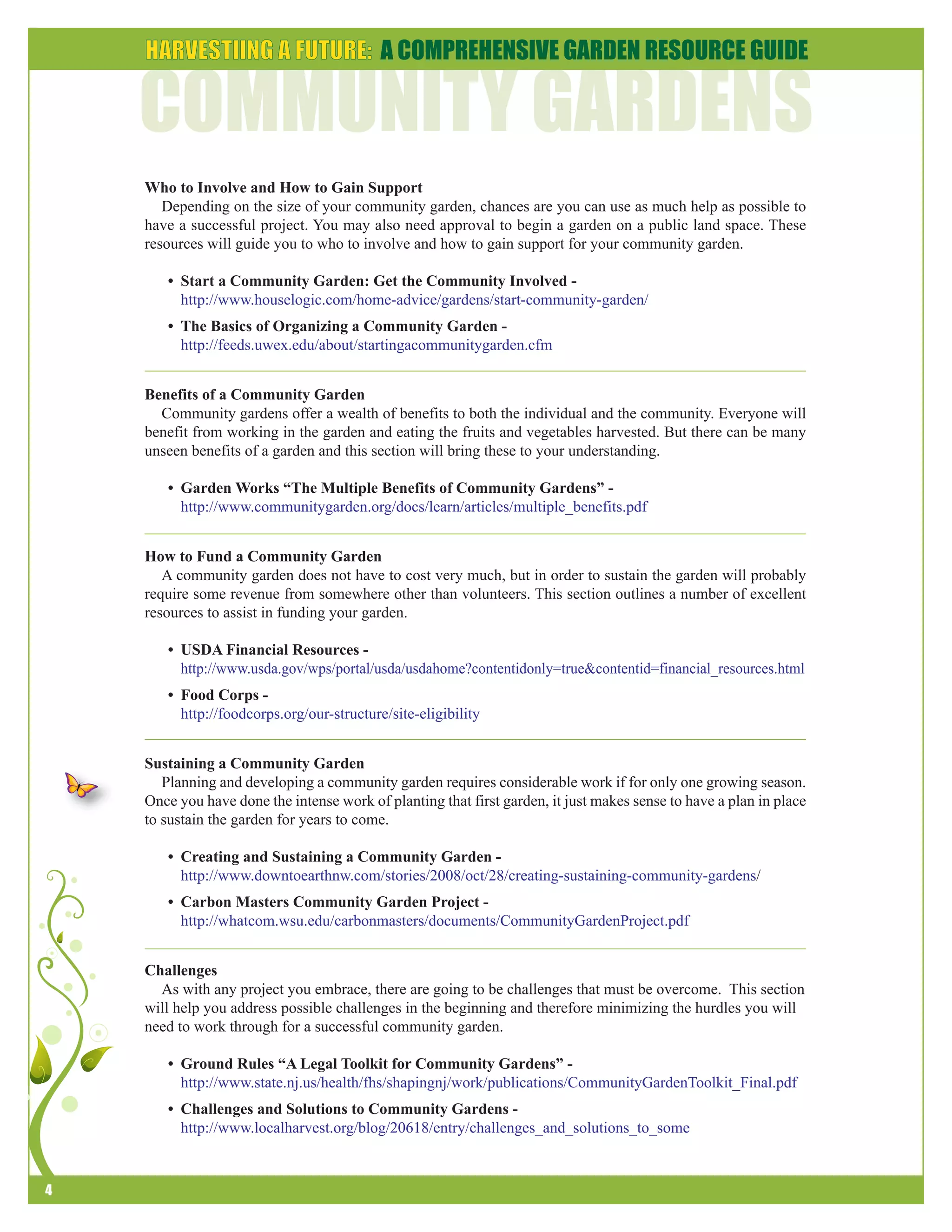 4 
Who to Involve and How to Gain Support 
Depending on the size of your community garden, chances are you can use as much help as possible to 
have a successful project. You may also need approval to begin a garden on a public land space. These 
resources will guide you to who to involve and how to gain support for your community garden. 
• Start a Community Garden: Get the Community Involved - 
http://www.houselogic.com/home-advice/gardens/start-community-garden/ 
• The Basics of Organizing a Community Garden - 
http://feeds.uwex.edu/about/startingacommunitygarden.cfm 
Benefits of a Community Garden 
Community gardens offer a wealth of benefits to both the individual and the community. Everyone will 
benefit from working in the garden and eating the fruits and vegetables harvested. But there can be many 
unseen benefits of a garden and this section will bring these to your understanding. 
• Garden Works “The Multiple Benefits of Community Gardens” - 
http://www.communitygarden.org/docs/learn/articles/multiple_benefits.pdf 
How to Fund a Community Garden 
A community garden does not have to cost very much, but in order to sustain the garden will probably 
require some revenue from somewhere other than volunteers. This section outlines a number of excellent 
resources to assist in funding your garden. 
• USDA Financial Resources - 
http://www.usda.gov/wps/portal/usda/usdahome?contentidonly=true&contentid=financial_resources.html 
• Food Corps - 
http://foodcorps.org/our-structure/site-eligibility 
Sustaining a Community Garden 
Planning and developing a community garden requires considerable work if for only one growing season. 
Once you have done the intense work of planting that first garden, it just makes sense to have a plan in place 
to sustain the garden for years to come. 
• Creating and Sustaining a Community Garden - 
http://www.downtoearthnw.com/stories/2008/oct/28/creating-sustaining-community-gardens/ 
• Carbon Masters Community Garden Project - 
http://whatcom.wsu.edu/carbonmasters/documents/CommunityGardenProject.pdf 
Challenges 
As with any project you embrace, there are going to be challenges that must be overcome. This section 
will help you address possible challenges in the beginning and therefore minimizing the hurdles you will 
need to work through for a successful community garden. 
• Ground Rules “A Legal Toolkit for Community Gardens” - 
http://www.state.nj.us/health/fhs/shapingnj/work/publications/CommunityGardenToolkit_Final.pdf 
• Challenges and Solutions to Community Gardens - 
http://www.localharvest.org/blog/20618/entry/challenges_and_solutions_to_some 
 