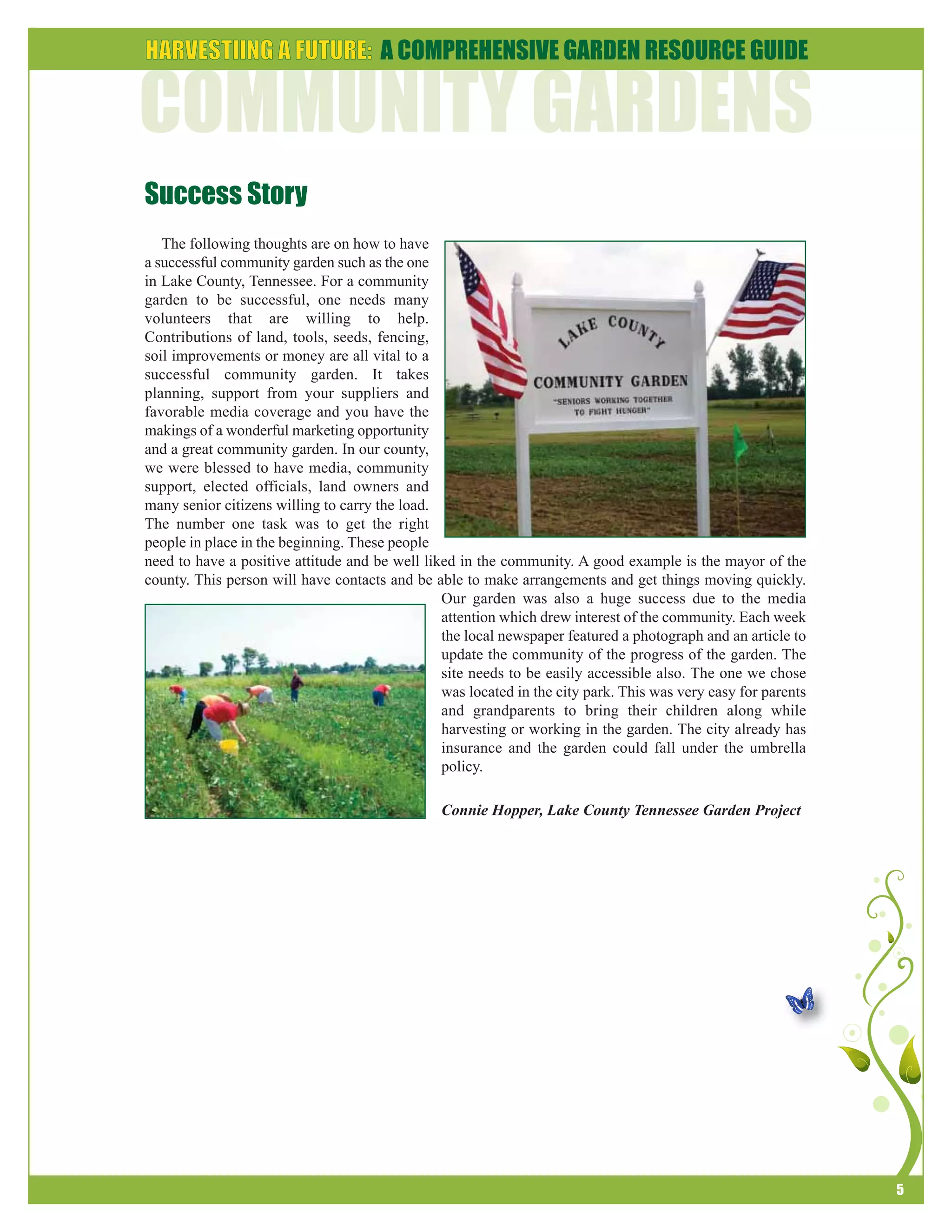 5 
Success Story 
The following thoughts are on how to have 
a successful community garden such as the one 
in Lake County, Tennessee. For a community 
garden to be successful, one needs many 
volunteers that are willing to help. 
Contributions of land, tools, seeds, fencing, 
soil improvements or money are all vital to a 
successful community garden. It takes 
planning, support from your suppliers and 
favorable media coverage and you have the 
makings of a wonderful marketing opportunity 
and a great community garden. In our county, 
we were blessed to have media, community 
support, elected officials, land owners and 
many senior citizens willing to carry the load. 
The number one task was to get the right 
people in place in the beginning. These people 
need to have a positive attitude and be well liked in the community. A good example is the mayor of the 
county. This person will have contacts and be able to make arrangements and get things moving quickly. 
Our garden was also a huge success due to the media 
attention which drew interest of the community. Each week 
the local newspaper featured a photograph and an article to 
update the community of the progress of the garden. The 
site needs to be easily accessible also. The one we chose 
was located in the city park. This was very easy for parents 
and grandparents to bring their children along while 
harvesting or working in the garden. The city already has 
insurance and the garden could fall under the umbrella 
policy. 
Connie Hopper, Lake County Tennessee Garden Project 
 
