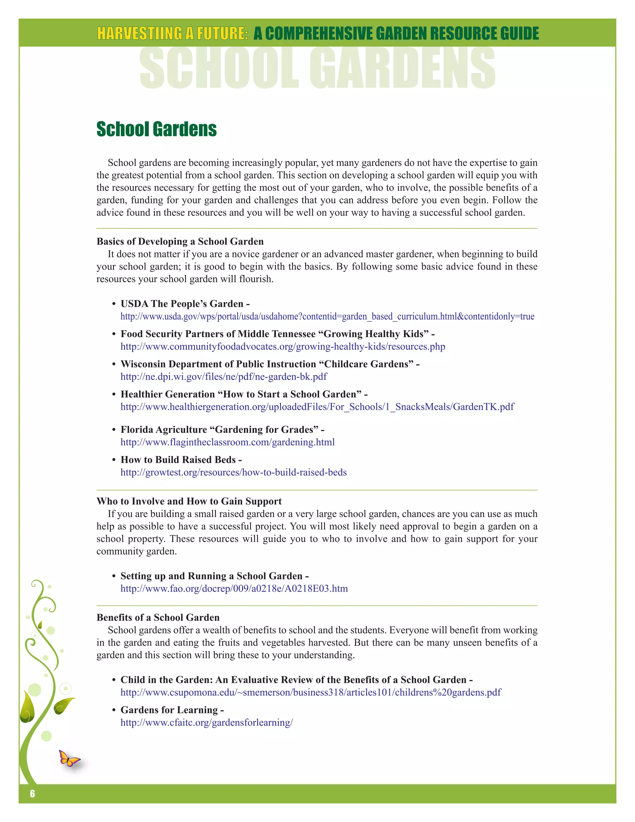 6 
School Gardens 
School gardens are becoming increasingly popular, yet many gardeners do not have the expertise to gain 
the greatest potential from a school garden. This section on developing a school garden will equip you with 
the resources necessary for getting the most out of your garden, who to involve, the possible benefits of a 
garden, funding for your garden and challenges that you can address before you even begin. Follow the 
advice found in these resources and you will be well on your way to having a successful school garden. 
Basics of Developing a School Garden 
It does not matter if you are a novice gardener or an advanced master gardener, when beginning to build 
your school garden; it is good to begin with the basics. By following some basic advice found in these 
resources your school garden will flourish. 
• USDA The People’s Garden - 
http://www.usda.gov/wps/portal/usda/usdahome?contentid=garden_based_curriculum.html&contentidonly=true 
• Food Security Partners of Middle Tennessee “Growing Healthy Kids” - 
http://www.communityfoodadvocates.org/growing-healthy-kids/resources.php 
• Wisconsin Department of Public Instruction “Childcare Gardens” - 
http://ne.dpi.wi.gov/files/ne/pdf/ne-garden-bk.pdf 
• Healthier Generation “How to Start a School Garden” - 
http://www.healthiergeneration.org/uploadedFiles/For_Schools/1_SnacksMeals/GardenTK.pdf 
• Florida Agriculture “Gardening for Grades” - 
http://www.flagintheclassroom.com/gardening.html 
• How to Build Raised Beds - 
http://growtest.org/resources/how-to-build-raised-beds 
Who to Involve and How to Gain Support 
If you are building a small raised garden or a very large school garden, chances are you can use as much 
help as possible to have a successful project. You will most likely need approval to begin a garden on a 
school property. These resources will guide you to who to involve and how to gain support for your 
community garden. 
• Setting up and Running a School Garden - 
http://www.fao.org/docrep/009/a0218e/A0218E03.htm 
Benefits of a School Garden 
School gardens offer a wealth of benefits to school and the students. Everyone will benefit from working 
in the garden and eating the fruits and vegetables harvested. But there can be many unseen benefits of a 
garden and this section will bring these to your understanding. 
• Child in the Garden: An Evaluative Review of the Benefits of a School Garden - 
http://www.csupomona.edu/~smemerson/business318/articles101/childrens%20gardens.pdf 
• Gardens for Learning - 
http://www.cfaitc.org/gardensforlearning/ 
 
