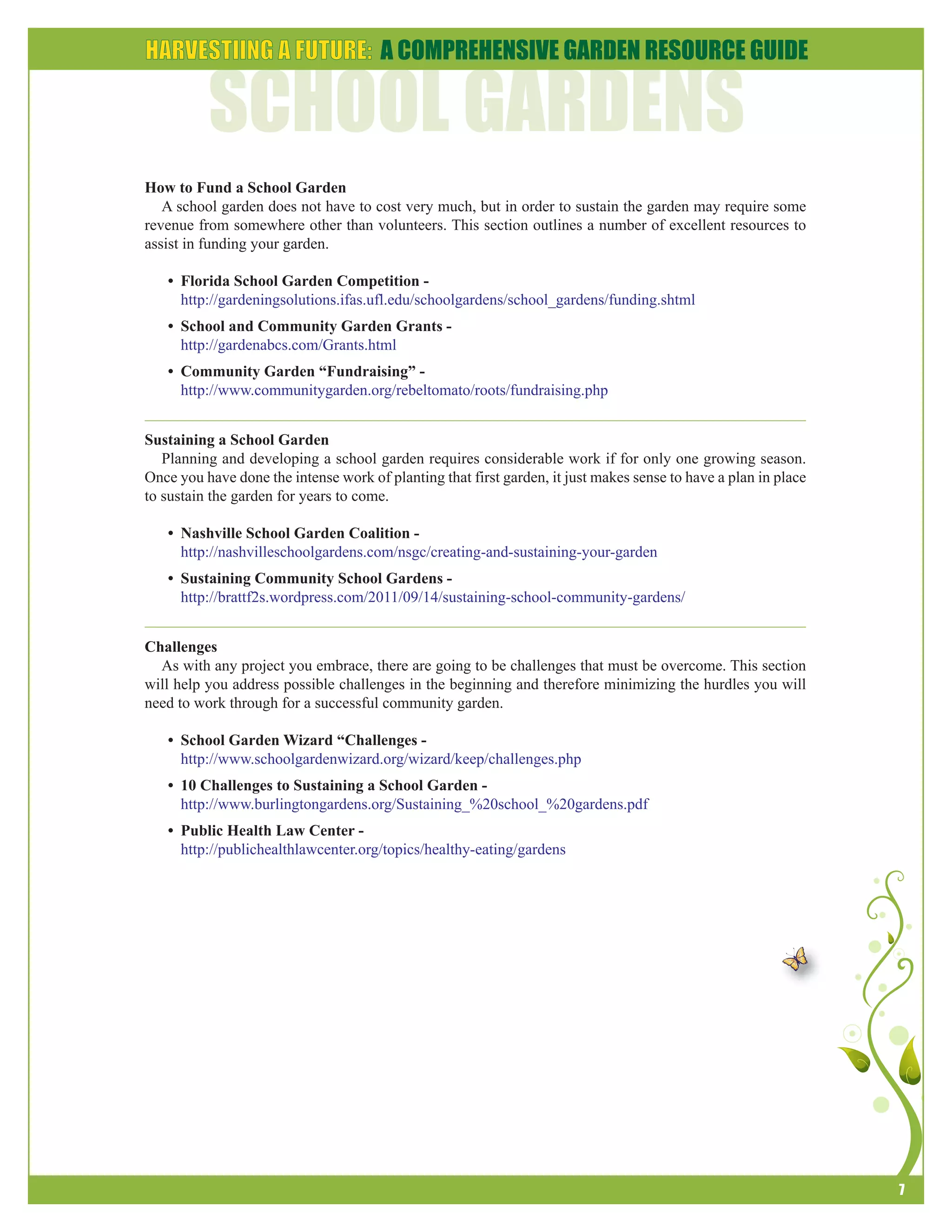 7 
How to Fund a School Garden 
A school garden does not have to cost very much, but in order to sustain the garden may require some 
revenue from somewhere other than volunteers. This section outlines a number of excellent resources to 
assist in funding your garden. 
• Florida School Garden Competition - 
http://gardeningsolutions.ifas.ufl.edu/schoolgardens/school_gardens/funding.shtml 
• School and Community Garden Grants - 
http://gardenabcs.com/Grants.html 
• Community Garden “Fundraising” - 
http://www.communitygarden.org/rebeltomato/roots/fundraising.php 
Sustaining a School Garden 
Planning and developing a school garden requires considerable work if for only one growing season. 
Once you have done the intense work of planting that first garden, it just makes sense to have a plan in place 
to sustain the garden for years to come. 
• Nashville School Garden Coalition - 
http://nashvilleschoolgardens.com/nsgc/creating-and-sustaining-your-garden 
• Sustaining Community School Gardens - 
http://brattf2s.wordpress.com/2011/09/14/sustaining-school-community-gardens/ 
Challenges 
As with any project you embrace, there are going to be challenges that must be overcome. This section 
will help you address possible challenges in the beginning and therefore minimizing the hurdles you will 
need to work through for a successful community garden. 
• School Garden Wizard “Challenges - 
http://www.schoolgardenwizard.org/wizard/keep/challenges.php 
• 10 Challenges to Sustaining a School Garden - 
http://www.burlingtongardens.org/Sustaining_%20school_%20gardens.pdf 
• Public Health Law Center - 
http://publichealthlawcenter.org/topics/healthy-eating/gardens 
 
