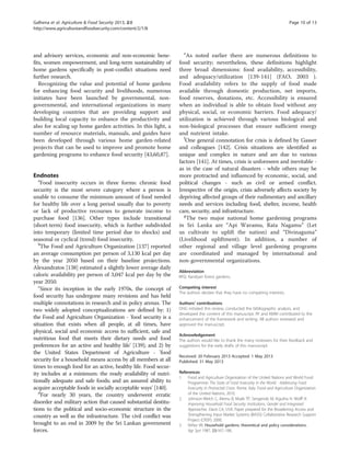 Galhena et al. Agriculture & Food Security 2013, 2:8 Page 10 of 13 
http://www.agricultureandfoodsecurity.com/content/2/1/8 
and advisory services, economic and non-economic bene-fits, 
women empowerment, and long-term sustainability of 
home gardens specifically in post-conflict situations need 
further research. 
Recognizing the value and potential of home gardens 
for enhancing food security and livelihoods, numerous 
initiates have been launched by governmental, non-governmental, 
and international organizations in many 
developing countries that are providing support and 
building local capacity to enhance the productivity and 
also for scaling up home garden activities. In this light, a 
number of resource materials, manuals, and guides have 
been developed through various home garden-related 
projects that can be used to improve and promote home 
gardening programs to enhance food security [43,60,87]. 
Endnotes 
aFood insecurity occurs in three forms: chronic food 
security is the most severe category where a person is 
unable to consume the minimum amount of food needed 
for healthy life over a long period usually due to poverty 
or lack of productive recourses to generate income to 
purchase food [136]. Other types include transitional 
(short-term) food insecurity, which is further subdivided 
into temporary (limited time period due to shocks) and 
seasonal or cyclical (trend) food insecurity. 
bThe Food and Agriculture Organization [137] reported 
an average consumption per person of 3,130 kcal per day 
by the year 2050 based on their baseline projections. 
Alexandratos [138] estimated a slightly lower average daily 
caloric availability per person of 3,047 kcal per day by the 
year 2050. 
cSince its inception in the early 1970s, the concept of 
food security has undergone many revisions and has held 
multiple connotations in research and in policy arenas. The 
two widely adopted conceptualizations are defined by: 1) 
the Food and Agriculture Organization - 'food security is a 
situation that exists when all people, at all times, have 
physical, social and economic access to sufficient, safe and 
nutritious food that meets their dietary needs and food 
preferences for an active and healthy life' [139]; and 2) by 
the United States Department of Agriculture - 'food 
security for a household means access by all members at all 
times to enough food for an active, healthy life. Food secur-ity 
includes at a minimum: the ready availability of nutri-tionally 
adequate and safe foods; and an assured ability to 
acquire acceptable foods in socially acceptable ways' [140]. 
dFor nearly 30 years, the country underwent erratic 
disorder and military action that caused substantial destitu-tions 
to the political and socio-economic structure in the 
country as well as the infrastructure. The civil conflict was 
brought to an end in 2009 by the Sri Lankan government 
forces. 
eAs noted earlier there are numerous definitions to 
food security; nevertheless, these definitions highlight 
three broad dimensions: food availability, accessibility, 
and adequacy/utilization [139-141] (FAO, 2003 ). 
Food availability refers to the supply of food made 
available through domestic production, net imports, 
food reserves, donations, etc. Accessibility is ensured 
when an individual is able to obtain food without any 
physical, social, or economic barriers. Food adequacy/ 
utilization is achieved through various biological and 
non-biological processes that ensure sufficient energy 
and nutrient intake. 
fOne general connotation for crisis is defined by Gasser 
and colleagues [142]. Crisis situations are identified as 
unique and complex in nature and are due to various 
factors [141]. At times, crisis is unforeseen and inevitable - 
as in the case of natural disasters - while others may be 
more protracted and influenced by economic, social, and 
political changes - such as civil or armed conflict. 
Irrespective of the origin, crisis adversely affects society by 
depriving affected groups of their rudimentary and ancillary 
needs and services including food, shelter, income, health 
care, security, and infrastructure. 
gThe two major national home gardening programs 
in Sri Lanka are “Api Wavamu, Rata Nagamu” (Let 
us cultivate to uplift the nation) and “Divinaguma” 
(Livelihood upliftment). In addition, a number of 
other regional and village level gardening programs 
are coordinated and managed by international and 
non-governmental organizations. 
Abbreviation 
KFG: Kandyan forest gardens. 
Competing interest 
The authors declare that they have no competing interests. 
Authors’ contributions 
DHG initiated this review, conducted the bibliographic analysis, and 
developed the content of this manuscript. RF and KMM contributed to the 
enhancement of the framework and writing. All authors reviewed and 
approved the manuscript. 
Acknowledgement 
The authors would like to thank the many reviewers for their feedback and 
suggestions for the early drafts of this manuscript. 
Received: 20 February 2013 Accepted: 1 May 2013 
Published: 31 May 2013 
References 
1. Food and Agriculture Organization of the United Nations and World Food 
Programme: The State of Food Insecurity in the World - Addressing Food 
Insecurity in Protracted Crises. Rome, Italy: Food and Agriculture Organization 
of the United Nations; 2010. 
2. Johnson-Welch C, Alemu B, Msaki TP, Sengendo M, Kigutha H, Wolff A: 
Improving Household Food Security: Institutions, Gender and Integrated 
Approaches. Davis CA, USA: Paper prepared for the Broadening Access and 
Strengthening Input Market Systems (BASIS) Collaborative Research Support 
Project (CRSP); 2000. 
3. Niñez VK: Household gardens: theoretical and policy considerations. 
Agr Syst 1987, 23:167–186. 
 