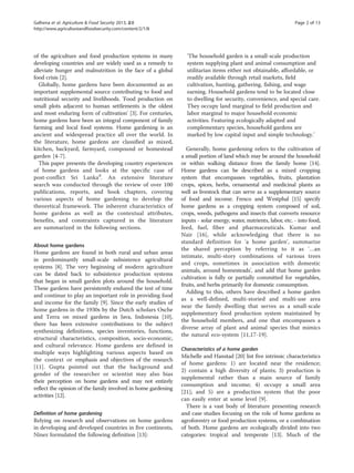 Galhena et al. Agriculture & Food Security 2013, 2:8 Page 2 of 13 
http://www.agricultureandfoodsecurity.com/content/2/1/8 
of the agriculture and food production systems in many 
developing countries and are widely used as a remedy to 
alleviate hunger and malnutrition in the face of a global 
food crisis [2]. 
Globally, home gardens have been documented as an 
important supplemental source contributing to food and 
nutritional security and livelihoods. 'Food production on 
small plots adjacent to human settlements is the oldest 
and most enduring form of cultivation' [3]. For centuries, 
home gardens have been an integral component of family 
farming and local food systems. Home gardening is an 
ancient and widespread practice all over the world. In 
the literature, home gardens are classified as mixed, 
kitchen, backyard, farmyard, compound or homestead 
garden [4-7]. 
This paper presents the developing country experiences 
of home gardens and looks at the specific case of 
post-conflict Sri Lankad. An extensive literature 
search was conducted through the review of over 100 
publications, reports, and book chapters, covering 
various aspects of home gardening to develop the 
theoretical framework. The inherent characteristics of 
home gardens as well as the contextual attributes, 
benefits, and constraints captured in the literature 
are summarized in the following sections. 
About home gardens 
Home gardens are found in both rural and urban areas 
in predominantly small-scale subsistence agricultural 
systems [8]. The very beginning of modern agriculture 
can be dated back to subsistence production systems 
that began in small garden plots around the household. 
These gardens have persistently endured the test of time 
and continue to play an important role in providing food 
and income for the family [9]. Since the early studies of 
home gardens in the 1930s by the Dutch scholars Osche 
and Terra on mixed gardens in Java, Indonesia [10], 
there has been extensive contributions to the subject 
synthesizing definitions, species inventories, functions, 
structural characteristics, composition, socio-economic, 
and cultural relevance. Home gardens are defined in 
multiple ways highlighting various aspects based on 
the context or emphasis and objectives of the research 
[11]. Gupta pointed out that the background and 
gender of the researcher or scientist may also bias 
their perception on home gardens and may not entirely 
reflect the opinion of the family involved in home gardening 
activities [12]. 
Definition of home gardening 
Relying on research and observations on home gardens 
in developing and developed countries in five continents, 
Ninez formulated the following definition [13]: 
'The household garden is a small-scale production 
system supplying plant and animal consumption and 
utilitarian items either not obtainable, affordable, or 
readily available through retail markets, field 
cultivation, hunting, gathering, fishing, and wage 
earning. Household gardens tend to be located close 
to dwelling for security, convenience, and special care. 
They occupy land marginal to field production and 
labor marginal to major household economic 
activities. Featuring ecologically adapted and 
complementary species, household gardens are 
marked by low capital input and simple technology.' 
Generally, home gardening refers to the cultivation of 
a small portion of land which may be around the household 
or within walking distance from the family home [14]. 
Home gardens can be described as a mixed cropping 
system that encompasses vegetables, fruits, plantation 
crops, spices, herbs, ornamental and medicinal plants as 
well as livestock that can serve as a supplementary source 
of food and income. Fresco and Westphal [15] specify 
home gardens as a cropping system composed of soil, 
crops, weeds, pathogens and insects that converts resource 
inputs - solar energy, water, nutrients, labor, etc. - into food, 
feed, fuel, fiber and pharmaceuticals. Kumar and 
Nair [16], while acknowledging that there is no 
standard definition for 'a home garden', summarize 
the shared perception by referring to it as '…an 
intimate, multi-story combinations of various trees 
and crops, sometimes in association with domestic 
animals, around homesteads', and add that home garden 
cultivation is fully or partially committed for vegetables, 
fruits, and herbs primarily for domestic consumption. 
Adding to this, others have described a home garden 
as a well-defined, multi-storied and multi-use area 
near the family dwelling that serves as a small-scale 
supplementary food production system maintained by 
the household members, and one that encompasses a 
diverse array of plant and animal species that mimics 
the natural eco-system [11,17-19]. 
Characteristics of a home garden 
Michelle and Hanstad [20] list five intrinsic characteristics 
of home gardens: 1) are located near the residence; 
2) contain a high diversity of plants; 3) production is 
supplemental rather than a main source of family 
consumption and income; 4) occupy a small area 
[21]; and 5) are a production system that the poor 
can easily enter at some level [9]. 
There is a vast body of literature presenting research 
and case studies focusing on the role of home gardens as 
agroforestry or food production systems, or a combination 
of both. Home gardens are ecologically divided into two 
categories: tropical and temperate [13]. Much of the 
 