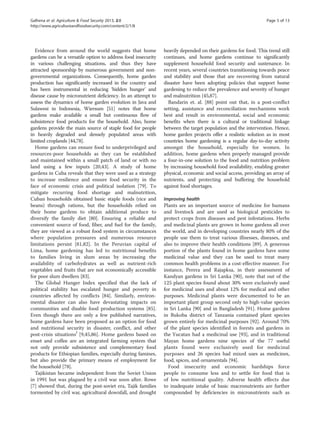 Galhena et al. Agriculture & Food Security 2013, 2:8 Page 5 of 13 
http://www.agricultureandfoodsecurity.com/content/2/1/8 
Evidence from around the world suggests that home 
gardens can be a versatile option to address food insecurity 
in various challenging situations, and thus they have 
attracted sponsorship by numerous government and non-governmental 
organizations. Consequently, home garden 
production has significantly increased in the country and 
has been instrumental in reducing ‘hidden hunger’ and 
disease cause by micronutrient deficiency. In an attempt to 
assess the dynamics of home garden evolution in Java and 
Sulawesi in Indonesia, Wiersum [51] notes that home 
gardens make available a small but continuous flow of 
subsistence food products for the household. Also, home 
gardens provide the main source of staple food for people 
in heavily degraded and densely populated areas with 
limited croplands [44,78]. 
Home gardens can ensure food to underprivileged and 
resources-poor households as they can be established 
and maintained within a small patch of land or with no 
land using a few inputs [20,43]. A study of home 
gardens in Cuba reveals that they were used as a strategy 
to increase resilience and ensure food security in the 
face of economic crisis and political isolation [79]. To 
mitigate recurring food shortage and malnutrition, 
Cuban households obtained basic staple foods (rice and 
beans) through rations, but the households relied on 
their home gardens to obtain additional produce to 
diversify the family diet [80]. Ensuring a reliable and 
convenient source of food, fiber, and fuel for the family, 
they are viewed as a robust food system in circumstances 
where population pressures and numerous resource 
limitations persist [81,82]. In the Peruvian capital of 
Lima, home gardening has led to nutritional benefits 
to families living in slum areas by increasing the 
availability of carbohydrates as well as nutrient-rich 
vegetables and fruits that are not economically accessible 
for poor slum dwellers [83]. 
The Global Hunger Index specified that the lack of 
political stability has escalated hunger and poverty in 
countries affected by conflicts [84]. Similarly, environ-mental 
disaster can also have devastating impacts on 
communities and disable food production systems [85]. 
Even though there are only a few published narratives, 
home gardens have been proposed as an option for food 
and nutritional security in disaster, conflict, and other 
post-crisis situationsf [9,45,86]. Home gardens based on 
enset and coffee are an integrated farming system that 
not only provide subsistence and complementary food 
products for Ethiopian families, especially during famines, 
but also provide the primary means of employment for 
the household [78]. 
Tajikistan became independent from the Soviet Union 
in 1991 but was plagued by a civil war soon after. Rowe 
[7] showed that, during the post-soviet era, Tajik families 
tormented by civil war, agricultural downfall, and drought 
heavily depended on their gardens for food. This trend still 
continues, and home gardens continue to significantly 
supplement household food security and sustenance. In 
recent years, several countries transitioning towards peace 
and stability and those that are recovering from natural 
disaster have been adopting policies that support home 
gardening to reduce the prevalence and severity of hunger 
and malnutrition [45,87]. 
Bandarin et. al. [88] point out that, in a post-conflict 
setting, assistance and reconciliation mechanisms work 
best and result in environmental, social and economic 
benefits when there is a cultural or traditional linkage 
between the target population and the intervention. Hence, 
home garden projects offer a realistic solution as in most 
countries home gardening is a regular day-to-day activity 
amongst the household, especially for women. In 
addition, home gardens when properly managed provide 
a four-in-one solution to the food and nutrition problem 
by increasing household food availability, enabling greater 
physical, economic and social access, providing an array of 
nutrients, and protecting and buffering the household 
against food shortages. 
Improving health 
Plants are an important source of medicine for humans 
and livestock and are used as biological pesticides to 
protect crops from diseases and pest infestations. Herbs 
and medicinal plants are grown in home gardens all over 
the world, and in developing countries nearly 80% of the 
people use them to treat various illnesses, diseases, and 
also to improve their health conditions [89]. A generous 
portion of the plants found in home gardens have some 
medicinal value and they can be used to treat many 
common health problems in a cost-effective manner. For 
instance, Perera and Rajapksa, in their assessment of 
Kandyan gardens in Sri Lanka [90], note that out of the 
125 plant species found about 30% were exclusively used 
for medicinal uses and about 12% for medical and other 
purposes. Medicinal plants were documented to be an 
important plant group second only to high-value species 
in Sri Lanka [90] and in Bangladesh [91]. Home gardens 
in Bukoba district of Tanzania contained plant species 
grown entirely for medicinal purposes [92]. Around 70% 
of the plant species identified in forests and gardens in 
the Yucatan had a medicinal use [93], and in traditional 
Mayan home gardens nine species of the 77 useful 
plants found were exclusively used for medicinal 
purposes and 26 species had mixed uses as medicines, 
food, spices, and ornamentals [94]. 
Food insecurity and economic hardships force 
people to consume less and to settle for food that is 
of low nutritional quality. Adverse health effects due 
to inadequate intake of basic macronutrients are further 
compounded by deficiencies in micronutrients such as 
 
