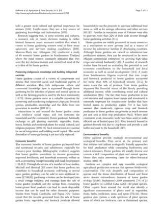 Galhena et al. Agriculture & Food Security 2013, 2:8 Page 7 of 13 
http://www.agricultureandfoodsecurity.com/content/2/1/8 
hold a greater socio-cultural and spiritual importance for 
women [104]. Furthermore, they are a key source of 
gardening knowledge and information [105]. 
Research suggests that, in some societies and cultures, 
a woman’s role in family decision making is rather 
limited; however, many accounts confirm that when it 
comes to home gardening women tend to have more 
autonomy and decision making capabilities [108]. 
Moreno-Black and colleagues [54] conducted a study 
of 49 women’s home gardens in Northeastern Thailand 
where the rural women constantly indicated that they 
were the key decision makers and carried out most of the 
activities of the home gardens. 
Preserving indigenous knowledge and building integrated 
societies 
Home gardens consist of a variety of components and 
species that represent social and traditional aspects of 
different societies. This rich indigenous culture and 
communal knowledge base is expressed through home 
gardening by the selection of plants and animal species as 
well as the farming practices used by the local community 
[16,70]. Home gardens serve as a valuable repository for 
preserving and transferring indigenous crops and livestock 
species, production knowledge and the skills from one 
generation to another [109-111]. 
Interactions in and around the home garden create 
and reinforce social status and ties between the 
household and the community. Home gardeners habitually 
exchange or gift planting materials, vegetables, fruits, 
leaves, herbals and medicinal plants for social, cultural, and 
religious purposes [109,110]. Such interactions are essential 
for social integration and building social capital. The social 
dimension of home gardening is yet not fully explored. 
Economic benefits 
The economic benefits of home gardens go beyond food 
and nutritional security and subsistence, especially for 
resource-poor families. Bibliographic evidence suggests 
that home gardens contribute to income generation, 
improved livelihoods, and household economic welfare as 
well as promoting entrepreneurship and rural development 
[111,112]. Through the review of a number of case studies, 
Mitchell and Hanstad [20] assert that home gardens can 
contribute to household economic well-being in several 
ways: garden products can be sold to earn additional in-come 
[17,48,83]; gardening activities can be developed into 
a small cottage industry; and earnings from the sale of 
home garden products and the savings from consuming 
home-grown food products can lead to more disposable 
income that can be used for other domestic purposes. 
Studies from Nepal, Cambodia, and Papua New Guinea 
report that the income generated from the sale of home 
garden fruits, vegetables, and livestock products allowed 
households to use the proceeds to purchase additional food 
items as well as for savings, education, and other services 
[85,113]. Families in mountain areas of Vietnam were able 
to generate more than 22% of their cash income through 
home-gardening activities [111]. 
Home gardens are widely promoted in many countries 
as a mechanism to avert poverty and as a source of 
income for subsistence families in developing countries. 
Although home gardens are viewed as subsistence-low 
production systems, they can be structured to be more 
efficient commercial enterprises by growing high-value 
crops and animal husbandry [43]. A number of research 
studies have focused on evaluating the potential or real 
economic contribution to the household and local 
economy as well as social development [114]. A study 
from Southeastern Nigeria reported that tree crops 
and livestock produced in home gardens accounted 
for more than 60% of household income [115]. In 
many cases the sale of produce from home gardens 
improves the financial status of the family providing 
additional income, while contributing social and cultural 
amelioration [116]. The fact that home production is less 
cost-intensive and requires fewer inputs and investment is 
extremely important for resource-poor families that have 
limited access to production inputs. Yet it has been 
assessed that moderately rigorous crop and livestock 
production in home gardens can generate as much revenue 
per unit area as field crop production [9,62]. Where land 
constraints exist, innovative tools have been used to make 
efficient use of limited space [43]. Also, livestock housed in 
gardens diversify risk due to crop losses and provide a cash 
buffer and asset to the household [117]. 
Environmental benefits 
Home gardens provide multiple environmental and 
ecological benefits. They serve as the primary unit 
that initiates and utilizes ecologically friendly approaches 
for food production while conserving biodiversity and 
natural resources. Home gardens are usually diverse and 
contain a rich composition of plant and animal species. 
Hence they make interesting cases for ethno-botanical 
studies [110,118]. 
Gardens are complex and may resemble ecological 
agricultural production systems that sponsor biodiversity 
conservation. The rich diversity and composition of 
species and the dense distribution of faunal and floral 
strata denote extraordinary features of home garden 
ecology [20,46]. Buchmann’s 2009 assessment [79] of 25 
home gardens in Central Cuba noted 182 plant species. 
Other reports from around the world also identify a 
significant concentration of plants used as vegetables, 
fruits, herbs, medicines, yams, and spices [78,114]. Home 
gardens also contain a wide spectrum of plant species, 
some of which are landraces, rare or threatened species, 
 