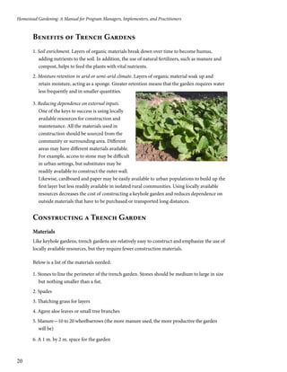 Homestead Gardening: A Manual for Program Managers, Implementers, and Practitioners 
20 
Benefits of Trench Gardens 
1. Soil enrichment. Layers of organic materials break down over time to become humus, 
adding nutrients to the soil. In addition, the use of natural fertilizers, such as manure and 
compost, helps to feed the plants with vital nutrients. 
2. Moisture retention in arid or semi-arid climate. Layers of organic material soak up and 
retain moisture, acting as a sponge. Greater retention means that the garden requires water 
less frequently and in smaller quantities. 
3. Reducing dependence on external inputs. 
One of the keys to success is using locally 
available resources for construction and 
maintenance. All the materials used in 
construction should be sourced from the 
community or surrounding area. Different 
areas may have different materials available. 
For example, access to stone may be difficult 
in urban settings, but substitutes may be 
readily available to construct the outer wall. 
Likewise, cardboard and paper may be easily available to urban populations to build up the 
first layer but less readily available in isolated rural communities. Using locally available 
resources decreases the cost of constructing a keyhole garden and reduces dependence on 
outside materials that have to be purchased or transported long distances. 
Constructing a Trench Garden 
Materials 
Like keyhole gardens, trench gardens are relatively easy to construct and emphasize the use of 
locally available resources, but they require fewer construction materials. 
Below is a list of the materials needed: 
1. Stones to line the perimeter of the trench garden. Stones should be medium to large in size 
but nothing smaller than a fist. 
2. Spades 
3. Thatching grass for layers 
4. Agave aloe leaves or small tree branches 
5. Manure—10 to 20 wheelbarrows (the more manure used, the more productive the garden 
will be) 
6. A 1 m. by 2 m. space for the garden 
 