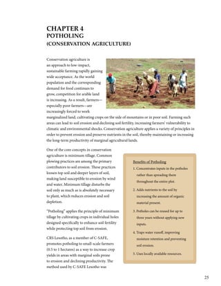 25 
CHaPter 4 
PotHolinG 
(Conservation aGriCulture) 
Conservation agriculture is 
an approach to low-impact, 
sustainable farming rapidly gaining 
wide acceptance. As the world 
population and the corresponding 
demand for food continues to 
grow, competition for arable land 
is increasing. As a result, farmers— 
especially poor farmers—are 
increasingly forced to work 
marginalized land, cultivating crops on the side of mountains or in poor soil. Farming such 
areas can lead to soil erosion and declining soil fertility, increasing farmers’ vulnerability to 
climatic and environmental shocks. Conservation agriculture applies a variety of principles in 
order to prevent erosion and preserve nutrients in the soil, thereby maintaining or increasing 
the long-term productivity of marginal agricultural lands. 
One of the core concepts in conservation 
agriculture is minimum tillage. Common 
plowing practices are among the primary 
Benefits of Potholing 
contributors to soil erosion. These practices 
1. Concentrates inputs in the potholes 
loosen top soil and deeper layers of soil, 
rather than spreading them 
making land susceptible to erosion by wind 
throughout the entire plot. 
and water. Minimum tillage disturbs the 
soil only as much as is absolutely necessary 
2. Adds nutrients to the soil by 
to plant, which reduces erosion and soil 
increasing the amount of organic 
depletion. 
material present. 
“Potholing” applies the principle of minimum 
3. Potholes can be reused for up to 
tillage by cultivating crops in individual holes 
three years without applying new 
designed specifically to enhance soil fertility 
inputs. 
while protecting top soil from erosion. 
4. Traps water runoff, improving 
CRS Lesotho, as a member of C-SAFE, 
moisture retention and preventing 
promotes potholing to small-scale farmers 
soil erosion. 
(0.5 to 1 hectares) as a way to increase crop 
yields in areas with marginal soils prone 
5. Uses locally available resources. 
to erosion and declining productivity. The 
method used by C-SAFE Lesotho was 
 