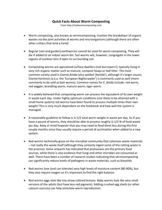Quick Facts About Worm Composting 
From http://redwormcomposting.com 
• Worm composting, also known as vermicomposting, involves the breakdown of organic wastes via the joint activities of worms and microorganisms (although there are often other critters that lend a hand) 
• Regular (soil and garden) earthworms cannot be used for worm composting. They will die if added to an indoor worm bin. Soil worms will, however, congregate in the lower regions of outdoor bins if open to surrounding soil. 
• Composting worms are specialized surface dwellers (not burrowers!), typically living in very rich organic matter such as manure, compost heaps or leaf litter. The most common variety used is Eisenia fetida (also spelled ‘foetida’), although it’s larger cousin, Eisenia hortensis (a.k.a. the ‘European Nightcrawler’) is commonly used as well (more commonly to be sold as bait worms). Common names for E. fetida include: red worm, red wiggler, brandling worm, manure worm, tiger worm. 
• It is widely believed that composting worm can process the equivalent of its own weight in waste each day. Under highly optimum conditions (not likely to be attained with a small home system) red worms have been found to process multiple times their own weight! This is very much dependent on the foodstock and how well the system is managed. 
• A reasonable guideline to follow is ¼-1/2 total worm weight in waste per day. So if you have a pound of worms, they should be able to process roughly ¼-1/2 lb of food waste per day. Keep in mind however that you may need to feed them less during the first couple months since they usually require a period of acclimation when added to a new system. 
• Red worms technically graze on the microbial community that colonizes waste materials – not really the waste itself (although they certainly ingest some of the rotting waste in the process). Some research has indicated that protozoans are the primary food sources, while there is also evidence that fungi and other microbes are consumed as well. There have been a number of research studies indicating that vermicomposting can significantly reduce levels of pathogens in waste materials, such as biosolids. 
• Red worms love (and can tolerate) very high levels of moisture content (80-90%), but they also require oxygen so it’s important to find the right balance. 
• Red worms eggs look like tiny straw-colored lemons. Baby worms look like very small versions of the adults (but have less red pigment). Adding crushed egg shells (or other calcium sources) can help stimulate worm reproduction.  