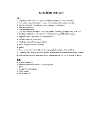 Can I Add it to My Bucket? 
YES: 
√ Vegetable waste: onions and garlic should be avoided when using smaller bins 
√ Fruit waste: citrus fruit should be added in moderation when using smaller bins 
√ Starchy foods such as bread, pasta, rice, potatoes: in moderation 
√ Aged animal manures 
√ Shredded newspaper 
√ Used paper towels: not if they have been used for something toxic to worms, such as oil 
√ Cardboard: add carbon rich materials at the same time you add wet food waste 
√ Egg shells: best if ground up and in moderation 
√ Coffee grounds: in moderation 
√ Tea bags: remove the string and staple 
√ Grass clippings: in small quantities 
√ Leaves 
√ Pet or human hair: does not break down quickly but makes excellent bedding 
√ Dryer lint: great bedding material; use only if you do not use dryer sheets or fabric softener 
√ Junk mail: be careful as bleached/colored paper and some inks can be harmful to worms 
NO: 
» Human or pet waste 
» Non-biodegradable materials, e.g. metal, plastic 
» Dairy 
» Meat or Animal Products 
» Oils or grease 
» Harsh chemicals 