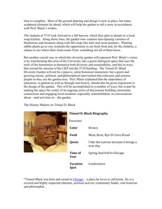 time to complete. Most of the ground planting and design is now in place, but many 
sculptural elements lie ahead, which will help the garden to tell a story in accordance 
with Prof. Black’s wishes. 
The students at 5710 look forward to a fall harvest, which they plan to donate to a local 
soup kitchen. Along those lines, the garden now contains late-ripening varieties of 
blueberries and tomatoes along with fall crops like kale and sweet potatoes. Planting 
edible plants gives city residents the opportunity to eat fresh food and, for the children, a 
chance to see where their food comes from, something not all of them know. 
But another crucial way in which this diversity garden will represent Prof. Black’s vision 
is by transforming this area of the University into a green dialogical space that uses the 
tools of the humanities to thematize both diversity and sustainability, and this in ways 
that extend the mission of the CKP and the 5710 building. The Timuel D. Black 
Diversity Garden will not be a passive, silent historical monument, but a green and 
growing artistic, political, and philosophical intervention that refocuses and restores 
people as they use the garden area. Prof. Black explained that the importance of 
education, in general as well as through oral history, should also be given expression in 
the design of the garden. This will be accomplished in a number of ways, but in part by 
making the space the center of an ongoing series of discussions building community 
connections and engaging local residents, especially schoolchildren, in conversations 
about—and activities in—the garden. 
The History Makers on Timuel D. Black 
Timuel D. Black Biography 
Favorites 
Color Brown 
Food Meat, Bran, Rye Or Corn Bread 
Quote I like the sunrise because it brings a 
new day. 
Time of 
Year 
Spring And Fall In Chicago 
Vacation 
Spot 
Conferences 
“Timuel Black was born and raised in Chicago – a place he loves to call home. He is a 
revered and highly respected educator, political activist, community leader, oral historian 
and philosopher. 
 