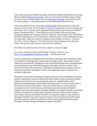 After matriculating from Burke Elementary School and DuSable High School in Chicago, 
Black enrolled at Roosevelt University. There, he received his bachelor's degree. Black 
also later earned a master's degree from the University of Chicago. One of his first jobs 
involved working as a field representative for the Metropolitan Burial Society. 
After being drafted into the Army during World War II, Black returned to school and 
became a social worker. He has taught at a variety of high schools as well as colleges and 
universities. He is a pioneer in the independent black political movement and coined the 
phrase "plantation politics." Timuel Black has run for public office several times, 
including campaigns for Chicago's 4th Ward Alderman, State Senator of the 22nd District 
and State Representative of the 22nd District. Black has spent his life furthering the cause 
of social justice. Black has recently completed a book, Bridges of Memory: Chicago's 
First Wave of Great Migration. The book chronicles black Chicago history from the 
1920s to the present, and is based on interviews he conducted.” 
Prof. Black was interviewed by The HistoryMakers on June 19, 2000. 
In a review of the first volume of Prof. Black’s Bridges of Memory (see 
http://www.hydeparkhistory.org/Review.pdf ) , Ken Warren wrote: 
“In the reminiscences that Black has elicited here, individual after individual is able 
to recall life in a Chicago that in many ways no longer exists. Repeatedly we hear 
references to landmarks, birthplaces, and social networks that once provided points 
of orientation for hosts of black Chicagoans, but which now live on only in the 
memories of those who knew them. And thanks to Black and his subjects, many of 
whom are marvelous storytellers in their own right, these places and times are 
recalled vividly here. 
The book is structured according to standard interview style with Black’s questions 
and the respondent’s answers indicated by their initials. In his introduction, Black 
explains his decision to act as a participant observer, employing the “emic” 
approach to anthropology, which allows the interviewee, “to carve out the rules of 
the interview as he or she desires.” This tactic, Black tells us, is best suited to 
creating the air of “an informed and informal conversation between friends.” 
Indeed, most of the participants in Bridges of Memory are Black’s friends—a fact that 
could be a drawback in another kind of project, but here works well for telling a 
much larger story because Black himself is so important a figure in the history of 
Chicago’s Southside. He seems to have known or have met almost all of the larger-than- 
life musicians, athletes, politicians, activists and professionals that passed 
through or lived in Chicago during these dynamic decades.” 
 