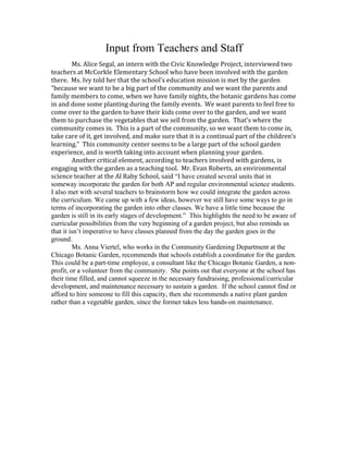 Input from Teachers and Staff 
Ms. Alice Segal, an intern with the Civic Knowledge Project, interviewed two 
teachers at McCorkle Elementary School who have been involved with the garden 
there. Ms. Ivy told her that the school’s education mission is met by the garden 
“because we want to be a big part of the community and we want the parents and 
family members to come, when we have family nights, the botanic gardens has come 
in and done some planting during the family events. We want parents to feel free to 
come over to the garden to have their kids come over to the garden, and we want 
them to purchase the vegetables that we sell from the garden. That’s where the 
community comes in. This is a part of the community, so we want them to come in, 
take care of it, get involved, and make sure that it is a continual part of the children’s 
learning.” This community center seems to be a large part of the school garden 
experience, and is worth taking into account when planning your garden. 
Another critical element, according to teachers involved with gardens, is 
engaging with the garden as a teaching tool. Mr. Evan Roberts, an environmental 
science teacher at the Al Raby School, said “I have created several units that in 
someway incorporate the garden for both AP and regular environmental science students. 
I also met with several teachers to brainstorm how we could integrate the garden across 
the curriculum. We came up with a few ideas, however we still have some ways to go in 
terms of incorporating the garden into other classes. We have a little time because the 
garden is still in its early stages of development.” This highlights the need to be aware of 
curricular possibilities from the very beginning of a garden project, but also reminds us 
that it isn’t imperative to have classes planned from the day the garden goes in the 
ground. 
Ms. Anna Viertel, who works in the Community Gardening Department at the 
Chicago Botanic Garden, recommends that schools establish a coordinator for the garden. 
This could be a part-time employee, a consultant like the Chicago Botanic Garden, a non-profit, 
or a volunteer from the community. She points out that everyone at the school has 
their time filled, and cannot squeeze in the necessary fundraising, professional/curricular 
development, and maintenance necessary to sustain a garden. If the school cannot find or 
afford to hire someone to fill this capacity, then she recommends a native plant garden 
rather than a vegetable garden, since the former takes less hands-on maintenance. 
 