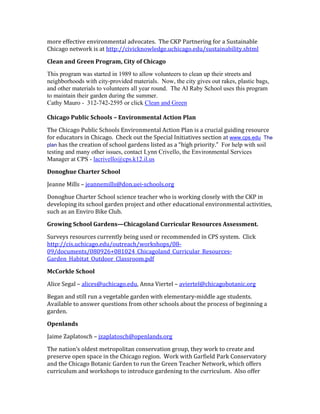more effective environmental advocates. The CKP Partnering for a Sustainable 
Chicago network is at http://civicknowledge.uchicago.edu/sustainability.shtml 
Clean and Green Program, City of Chicago 
This program was started in 1989 to allow volunteers to clean up their streets and 
neighborhoods with city-provided materials. Now, the city gives out rakes, plastic bags, 
and other materials to volunteers all year round. The Al Raby School uses this program 
to maintain their garden during the summer. 
Cathy Mauro - 312-742-2595 or click Clean and Green 
Chicago Public Schools – Environmental Action Plan 
The Chicago Public Schools Environmental Action Plan is a crucial guiding resource 
for educators in Chicago. Check out the Special Initiatives section at www.cps.edu The 
plan has the creation of school gardens listed as a “high priority.” For help with soil 
testing and many other issues, contact Lynn Crivello, the Environmental Services 
Manager at CPS - lacrivello@cps.k12.il.us 
Donoghue Charter School 
Jeanne Mills – jeannemills@don.uei-schools.org 
Donoghue Charter School science teacher who is working closely with the CKP in 
developing its school garden project and other educational environmental activities, 
such as an Enviro Bike Club. 
Growing School Gardens—Chicagoland Curricular Resources Assessment. 
Surveys resources currently being used or recommended in CPS system. Click 
http://cis.uchicago.edu/outreach/workshops/08- 
09/documents/080926+081024_Chicagoland_Curricular_Resources- 
Garden_Habitat_Outdoor_Classroom.pdf 
McCorkle School 
Alice Segal – alices@uchicago.edu, Anna Viertel – aviertel@chicagobotanic.org 
Began and still run a vegetable garden with elementary-middle age students. 
Available to answer questions from other schools about the process of beginning a 
garden. 
Openlands 
Jaime Zaplatosch – jzaplatosch@openlands.org 
The nation’s oldest metropolitan conservation group, they work to create and 
preserve open space in the Chicago region. Work with Garfield Park Conservatory 
and the Chicago Botanic Garden to run the Green Teacher Network, which offers 
curriculum and workshops to introduce gardening to the curriculum. Also offer 
 