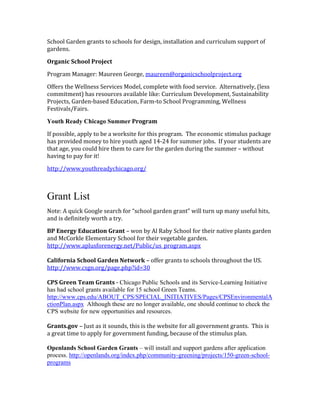 School Garden grants to schools for design, installation and curriculum support of 
gardens. 
Organic School Project 
Program Manager: Maureen George, maureen@organicschoolproject.org 
Offers the Wellness Services Model, complete with food service. Alternatively, (less 
commitment) has resources available like: Curriculum Development, Sustainability 
Projects, Garden-based Education, Farm-to School Programming, Wellness 
Festivals/Fairs. 
Youth Ready Chicago Summer Program 
If possible, apply to be a worksite for this program. The economic stimulus package 
has provided money to hire youth aged 14-24 for summer jobs. If your students are 
that age, you could hire them to care for the garden during the summer – without 
having to pay for it! 
http://www.youthreadychicago.org/ 
Grant List 
Note: A quick Google search for “school garden grant” will turn up many useful hits, 
and is definitely worth a try. 
BP Energy Education Grant – won by Al Raby School for their native plants garden 
and McCorkle Elementary School for their vegetable garden. 
http://www.aplusforenergy.net/Public/us_program.aspx 
California School Garden Network – offer grants to schools throughout the US. 
http://www.csgn.org/page.php?id=30 
CPS Green Team Grants - Chicago Public Schools and its Service-Learning Initiative 
has had school grants available for 15 school Green Teams. 
http://www.cps.edu/ABOUT_CPS/SPECIAL_INITIATIVES/Pages/CPSEnvironmentalA 
ctionPlan.aspx Although these are no longer available, one should continue to check the 
CPS website for new opportunities and resources. 
Grants.gov – Just as it sounds, this is the website for all government grants. This is 
a great time to apply for government funding, because of the stimulus plan. 
Openlands School Garden Grants – will install and support gardens after application 
process. http://openlands.org/index.php/community-greening/projects/150-green-school-programs 
 