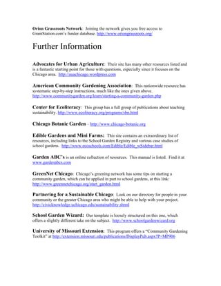 Orion Grassroots Network: Joining the network gives you free access to 
GrantStation.com’s funder database. http://www.oriongrassroots.org/ 
Further Information 
Advocates for Urban Agriculture: Their site has many other resources listed and 
is a fantastic starting point for those with questions, especially since it focuses on the 
Chicago area. http://auachicago.wordpress.com 
American Community Gardening Association: This nationwide resource has 
systematic step-by-step instructions, much like the ones given above. 
http://www.communitygarden.org/learn/starting-a-community-garden.php 
Center for Ecoliteracy: This group has a full group of publications about teaching 
sustainability. http://www.ecoliteracy.org/programs/sbn.html 
Chicago Botanic Garden – http://www.chicago-botanic.org 
Edible Gardens and Mini Farms: This site contains an extraordinary list of 
resources, including links to the School Garden Registry and various case studies of 
school gardens. http://www.ecoschools.com/Edible/Edible_wSidebar.html 
Garden ABC’s is an online collection of resources. This manual is listed. Find it at 
www.gardenabcs.com 
GreenNet Chicago: Chicago’s greening network has some tips on starting a 
community garden, which can be applied in part to school gardens, at this link: 
http://www.greennetchicago.org/start_garden.html 
Partnering for a Sustainable Chicago: Look on our directory for people in your 
community or the greater Chicago area who might be able to help with your project. 
http://civicknowledge.uchicago.edu/sustainability.shtml 
School Garden Wizard: Our template is loosely structured on this one, which 
offers a slightly different take on the subject. http://www.schoolgardenwizard.org 
University of Missouri Extension: This program offers a “Community Gardening 
Toolkit” at http://extension.missouri.edu/publications/DisplayPub.aspx?P=MP906 

